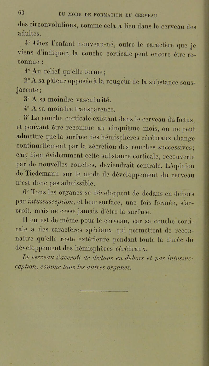 des circonvolutions, comme cela a lieu dans le cerveau des adultes. 4° Chez l'enfant nouveau-né, outre le caractère que je viens d'indiquer, la couche corticale peut encore être re- connue : V Au relief qu'elle forme; 2° A sa pâleur opposée à la rougeur de la substance sous- jacente ; 3° A sa moindre vascularité. 4° A sa moindre transparence. S La couche corticale existant dans le cerveau du fœtus, et pouvant être reconnue au cinquième mois, on ne peut admettre que la surface des hémisphères cérébraux change continuellement par la sécrétion des couches successives ; car, bien évidemment cette substance corticale, recouverte par de nouvelles couches, deviendrait centrale. L'opinion de Tiedemann sur le mode de développement du cerveau n'est donc pas admissible. 6° Tous les organes se développent de dedans en dehors par intussusception, et leur surface, une fois formée, s'ac- croît, mais ne cesse jamais d'être la surface. Il en est de même pour le cerveau, car sa couche corti- cale a des caractères spéciaux qui permettent de recon- naître qu'elle reste extérieure pendant toute la durée du développement des hémisphères cérébraux. Le cerveau s'accroît de dedans en dehors et par intussus- ception, comme tous les autres organes.