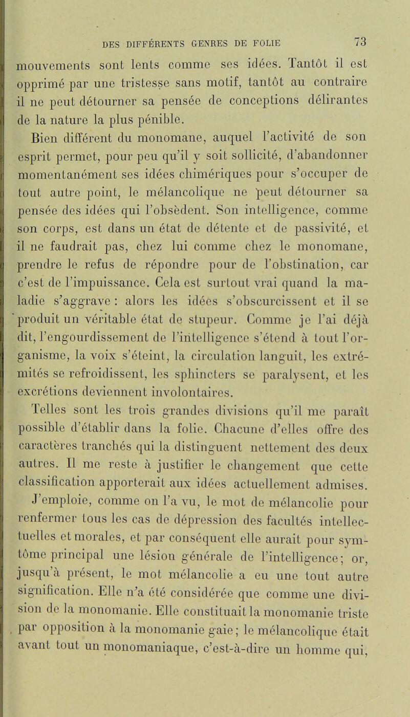 mouvements sont lents comme ses idées. Tantôt il est opprimé par une tristesse sans motif, tantôt au contraire il ne peut détourner sa pensée de conceptions délirantes de la nature la plus pénible. Bien différent du monomane, auquel l'activité de son esprit permet, pour peu qu'il y soit sollicité, d'abandonner momentanément ses idées chimériques pour s'occuper de tout autre point, le mélancolique ne peut détourner sa pensée des idées qui l'obsèdent. Son intelligence, comme son corps, est dans un état de détente et de passivité, et il ne faudrait pas, chez lui comme chez le monomane, prendre le refus de répondre pour de l'obstination, car c'est de l'impuissance. Cela est surtout vrai quand la ma- ladie s'aggrave : alors les idées s'obscurcissent et il se produit un véritable état de stupeur. Comme je l'ai déjà dit, l'engourdissement de l'intelligence s'étend à tout l'or- ganisme, la voix s'éteint, la circulation languit, les extré- mités se refroidissent, les sphincters se paralysent, et les excrétions deviennent involontaires. Telles sont les trois grandes divisions qu'il me paraît possible d'établir dans la folie. Chacune d'elles offre des caractères tranchés qui la distinguent nettement des deux autres. Il me reste à justifier le changement que cette classification apporterait aux idées actuellement admises. J'emploie, comme on l'a vu, le mot de mélancolie pour renfermer tous les cas de dépression des facultés intellec- tuelles et morales, et par conséquent elle aurait pour sym- tôme principal une lésion générale de l'intelligence ; or, jusqu'à présent, le mot mélancolie a eu une tout autre signification. Elle n'a été considérée que comme une divi- sion de la monomanie. Elle constituait la monomanie triste , par opposition à la monomanie gaie; le mélancolique était avant tout un monomaniaque, c'est-à-dire un homme qui,