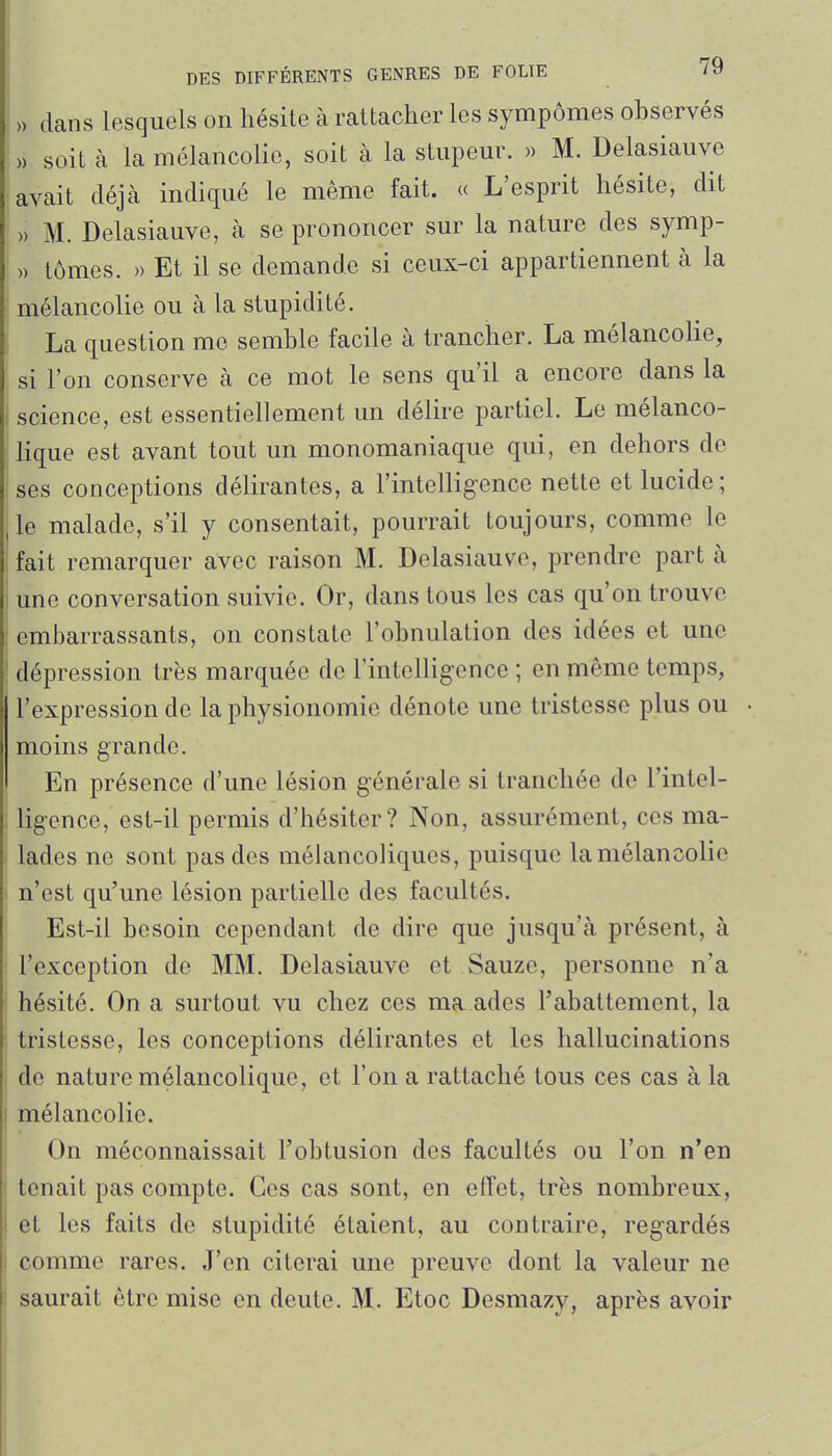 » dans lesquels on hésite à rattacher les sympômes observés )) soit à la mélancolie, soit à la stupeur. » M. Delasiauve avait déjà indiqué le même fait. « L'esprit hésite, dit » M. Delasiauve, à se prononcer sur la nature des symp- )) tomes. » Et il se demande si ceux-ci appartiennent à la mélancolie ou à la stupidité. La question me semble facile à trancher. La mélancolie, si l'on conserve à ce mot le sens qu'il a encore dans la science, est essentiellement un délire partiel. Le mélanco- lique est avant tout un monomaniaque qui, en dehors de ses conceptions délirantes, a l'intelligence nette et lucide; le malade, s'il y consentait, pourrait toujours, comme le fait remarquer avec raison M. Delasiauve, prendre part à une conversation suivie. Or, dans tous les cas qu'on trouve embarrassants, on constate l'obnulation des idées et une dépression très marquée de Fintcllig-ence ; en même temps, l'expression de la physionomie dénote une tristesse plus ou moins grande. En présence d'une lésion générale si tranchée de l'intel- ligence, est-il permis d'hésiter? Non, assurément, ces ma- lades ne sont pas des mélancoliques, puisque la mélancolie n'est qu'une lésion partielle des facultés. Est-il besoin cependant de dire que jusqu'à présent, à l'exception de MM. Delasiauve et Sauze, personne n'a hésité. On a surtout vu chez ces ma ades l'abattement, la tristesse, les conceptions délirantes et les hallucinations do nature mélancolique, et l'on a rattaché tous ces cas à la mélancolie. On méconnaissait Fobtusion des facultés ou l'on n'en tenait pas compte. Ces cas sont, en effet, très nombreux, et les faits de stupidité étaient, au contraire, regardés comme rares. J'en citerai une preuve dont la valeur ne saurait être mise en deute. M. Etoc Desmazy, après avoir