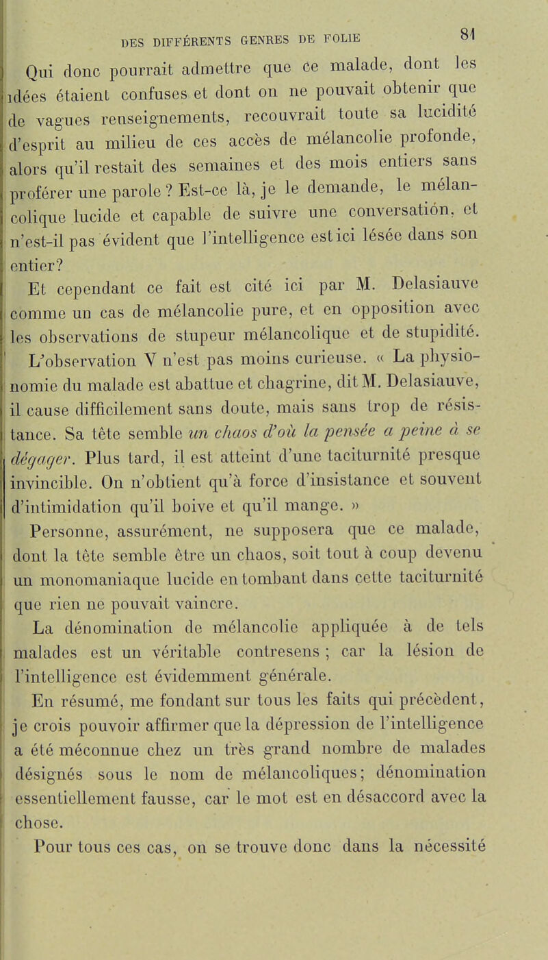 Qui donc pourrait admettre que ce malade, dont les idées étaient confuses et dont on ne pouvait obtenir que de vagues renseignements, recouvrait toute sa lucidité d'esprit au milieu de ces accès de mélancolie profonde, alors qu'il restait des semaines et des mois entiers sans proférer une parole ? Est-ce là, je le demande, le mélan- colique lucide et capable de suivre une conversation, et n'est-il pas évident que l'intelligence est ici lésée dans son entier? Et cependant ce fait est cité ici par M. Delasiauve comme un cas de mélancolie pure, et en opposition avec les observations de stupeur mélancolique et de stupidité. L'observation V n'est pas moins curieuse. « La physio- nomie du malade est abattue et chagrine, dit M. Delasiauve, il cause difficilement sans doute, mais sans trop de résis- tance. Sa tête semble un chaos d'où la pensée a peine à se dégager. Plus tard, il est atteint d'une taciturnité presque invincible. On n'obtient qu'à force d'insistance et souvent d'intimidation qu'il boive et qu'il mange. » Personne, assurément, ne supposera que ce malade, dont la tête semble être un chaos, soit tout à coup devenu un monomaniaque lucide en tombant dans cette taciturnité que rien ne pouvait vaincre. La dénomination de mélancolie appliquée à de tels malades est un véritable contresens ; car la lésion de l'intelligence est évidemment générale. En résumé, me fondant sur tous les faits qui précèdent, • je crois pouvoir affirmer que la dépression de l'intelligence ; a été méconnue chez un très grand nombre de malades désignés sous le nom de mélancoliques; dénomination essentiellement fausse, car le mot est en désaccord avec la chose. Pour tous ces cas, on se trouve donc dans la nécessité