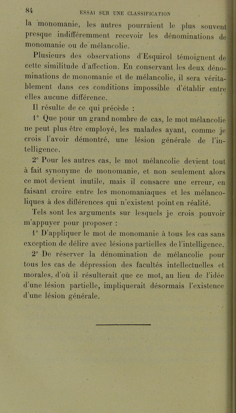 la monomanie, les autres pom-raient le plus souvent presque indifféremment recevoir les dénominations de monomanie ou de mélancolie. Plusieurs des observations d'Esquirol témoignent de cette similitude d'affection. En conservant les deux déno- minations de monomanie et de mélancolie, il sera vérita- blement dans ces conditions impossible d'établir entre elles aucune différence. Il résulte de ce qui précède : 1° Que pour un grand nombre de cas, le mot mélancolie ne peut plus être employé, les malades ayant, comme je crois l'avoir démontré, une lésion générale de l'in- telligence. 2° Pour les autres cas, le mot mélancolie devient tout à fait synonyme de monomanie, et non seulement alors ce mot devient inutile, mais il consacre une erreur, en faisant croire entre les monomaniaques et les mélanco- liques à des différences qui n'existent point en réalité. Tels sont les arguments sur lesquels je crois pouvoir m'appuyer pour proposer : 1° D'appliquer le mot de monomanie à tous les cas sans exception de délire avec lésions partielles de l'intelligence. 2° De réserver la dénomination de mélancolie pour tous les cas de dépression des facultés intellectuelles et morales, d'où il résulterait que ce mot, au lieu de l'idée d'une lésion partielle, impliquerait désormais l'existence d'une lésion générale.