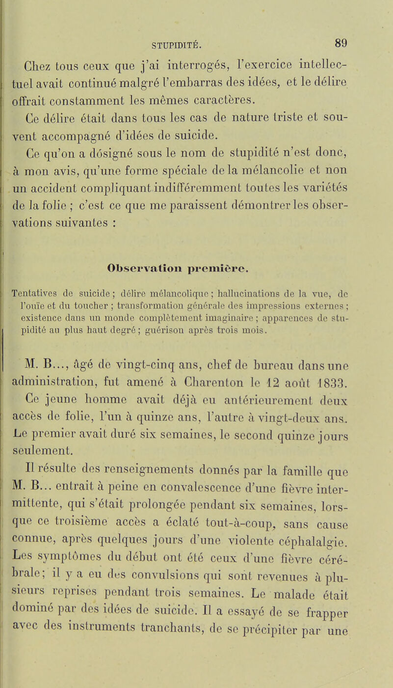 Chez tous ceux que j'ai interrogés, l'exercice intellec- tuel avcait continué malg-ré l'embarras des idées, et le délire offrait constamment les mêmes caractères. Ce délire était dans tous les cas de nature triste et sou- vent accompagné d'idées de suicide. Ce qu'on a désigné sous le nom de stupidité n'est donc, à mon avis, qu'une forme spéciale delà mélancolie et non un accident compliquant indifféremment toutes les variétés de la folie ; c'est ce que me paraissent démontrer les obser- vations suivantes : Observation première. Tentatives de suicide ; délire mélancolique ; hallucinations de la vue, de l'ouïe et du toucher ; transformation générale des impressions externes ; existence dans un monde complètement imaginaire ; apparences de stu- pidité au plus haut degré ; guérison après trois mois. M. B..., âgé de vingt-cinq ans, chef de bureau dans une administration, fut amené à Charenton le 12 août 1833. Ce jeune homme avait déjà eu antérieurement deux accès de folie, l'un à quinze ans, l'autre à vingt-deux ans.. Le premier avait duré six semaines, le second quinze jours seulement. Il résulte des renseignements donnés par la famille que M. B... entrait à peine en convalescence d'une fièvre inter- mittente, qui s'était prolongée pendant six semaines, lors- que ce troisième accès a éclaté tout-à-coup, sans cause connue, après quelques jours d'une violente céphalalgie. Les symptômes du début ont été ceux d'une fièvre céré- ( brale ; il y a eu des convulsions qui sont revenues à plu- sieurs reprises pendant trois semaines. Le malade était dominé par des idées de suicide. Il a essayé de se frapper avec des instruments tranchants, de se précipiter par une