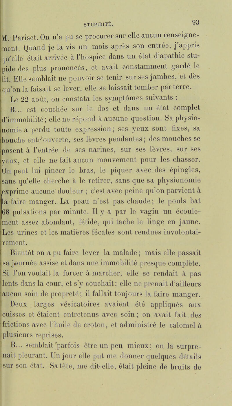 VI. Pariset. On n'a pu se procurer sur elle aucun renseigne- iient. Quand je la vis un mois après son entrée, j'appris qu'elle était arrivée à l'hospice clans un état d'apathie stu- pide des plus prononcés, et avait constamment gardé le lit. Elle semblait ne pouvoir se tenir sur ses jambes, et dès qu'on la faisait se lever, elle se laissait tomber parterre. ( Le 22 août, on constata les symptômes suivants : ! B... est couchée sur le dos et dans un état complet d'immobihté; elle ne répond à aucune question. Sa physio- nomie a perdu toute expression; ses yeux sont fixes, sa bouche entr'ouverte, ses lèvres pendantes; des mouches se posent à l'entrée de ses narines, sur ses lèvres, sur ses yeux, et elle ne fait aucun mouvement pour les chasser. On peut lui pincer le bras, le piquer avec des épingles, sans qu'elle cherche à le retirer, sans que sa physionomie exprime aucune douleur ; c'est avec peine qu'on parvient à la faire manger. La peau n'est pas chaude; le pouls bat 68 pulsations par minute. Il y a par le vagin un écoule- ment assez abondant, fétide, qui tache le linge en jaune. Les urines et les matières fécales sont rendues involontai- rement. i Bientôt on a pu faire lever la malade ; mais elle passait sa journée assise et dans une immobilité presque complète. Si l'on voulait la forcer à marcher, elle se rendait à pas lents dans la cour, et s'y couchait; elle ne prenait d'ailleurs aucun soin de propreté; il fallait toujours la faire manger, i Deux larges vésicatoires avaient été appliqués aux 'cuisses et étaient entretenus avec soin ; on avait fait des frictions avec l'huile de croton, et administré le calomel à plusieurs reprises. B... semblait'parfois être un peu mieux; on la surpre- nait pleurant. Un jour elle put me donner quelques détails sur son état. Sa tête, me dit-elle, était pleine de bruits de