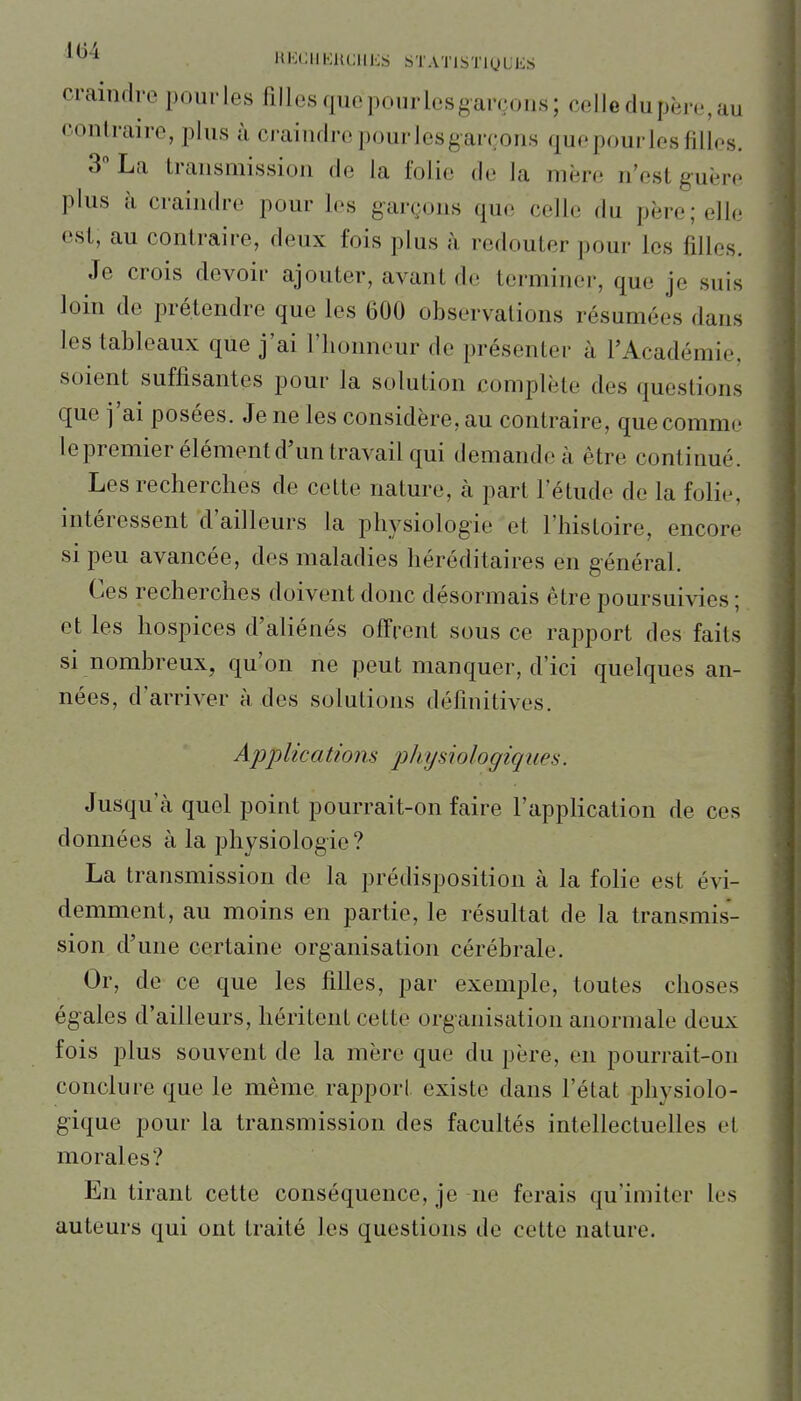 '^^^ KKUlIKHCllES STATlSTlyUES craindre pourles filles que pourlesgarçons; celle du père, au contraire, plus à craindre pourlesgarçons quepourles filles. 3 La transmission de la folie de la mère n'est guère plus à craindre pour les garçons que celle du père ; elle est, au contraire, deux fois plus à redouter pour les filles. Je crois devoir ajouter, avant de terminer, que je suis loin de prétendre que les 600 observations résumées dans les tableaux que j'ai l'honneur de présenter à l'Académie, soient suffisantes pour la solution complète des questions que j'ai posées. Je ne les considère, au contraire, que comme lepremier élément d'un travail qui demande à être continué. Les recherches de cette nature, à part l'étude de la folie, intéressent d'ailleurs la physiologie et l'histoire, encore si peu avancée, des maladies héréditaires en général. Ces recherches doivent donc désormais être poursuivies ; et les hospices d'aliénés offrent sous ce rapport des faits si nombreux, qu'on ne peut manquer, d'ici quelques an- nées, d'arriver à, des solutions définitives. Appltcatwns j^liijsiologiques. Jusqu'à quel point pourrait-on faire l'application de ces données à la physiologie? La transmission de la prédisposition à la folie est évi- demment, au moins en partie, le résultat de la transmis- sion d'une certaine organisation cérébrale. Or, de ce que les filles, par exemple, toutes choses égales d'ailleurs, héritent cette organisation anormale deux fois plus souvent de la mère que du père, en pourrait-on conclure que le même rapport existe dans l'état physiolo- gique pour la transmission des facultés intellectuelles et morales? En tirant cette conséquence, je ne ferais qu'imiter les auteurs qui ont traité les questions de cette nature.