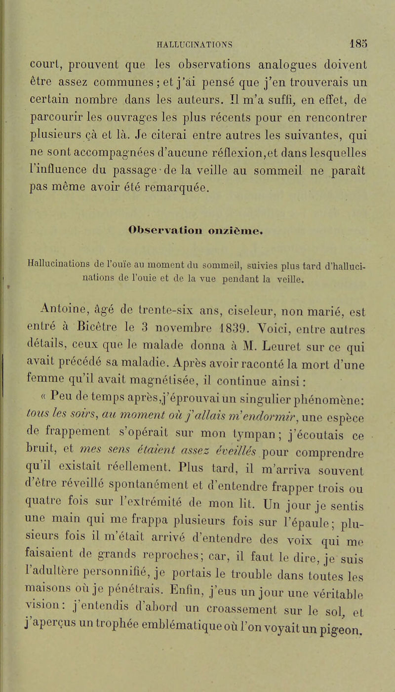 courl, prouvent que les observations analogues doivent être assez communes ; et j'ai pensé que j'en trouverais un certain nombre dans les auteurs. Il m'a suffi, en effet, de parcourir les ouvrages les plus récents pour en rencontrer plusieurs çà et là. Je citerai entre autres les suivantes, qui ne sont accompagnées d'aucune réflexion,et dans lesquelles l'influence du passage • de la veille au sommeil ne paraît pas même avoir été remarquée. Observation onzième. Hallucinations de l'ouïe au moment du sommeil, suivies plus tard d'halluci- nations de l'ouie et de la vue pendant la veille. Antoine, âgé de trente-six ans, ciseleur, non marié, est entré à Bicêtre le 3 novembre 1839. Voici, entre autres détails, ceux que le malade donna à M. Leuret sur ce qui avait précédé sa maladie. Après avoir raconté la mort d'une femme qu'il avait magnétisée, il continue ainsi : « Peu de temps après,j'éprouvai un singulier phénomène: tous les soirs, au moment où /allais m'endonnir, une espèce de frappement s'opérait sur mon tympan; j'écoutais ce bruit, et mes sens étaient assez éveillés pour comprendre qu'il existait réellement. Plus tard, il m'arriva souvent d'être réveillé spontanément et d'entendre frapper trois ou quatre fois sur l'extrémité de mon lit. Un jour je sentis une main qui me frappa plusieurs fois sur l'épaule ; plu- sieurs fois il m'était arrivé d'entendre des voix qui me faisaient de grands reproches; car, il faut le dire, je suis l'adultère personnifié, je portais le trouble dans toutes les maisons où je pénétrais. Enfin, j'eus un jour une véritable vision: j'entendis d'abord un croassement sur le sol, et j'aperçus un trophée emblématique où l'on voyait un pigeon