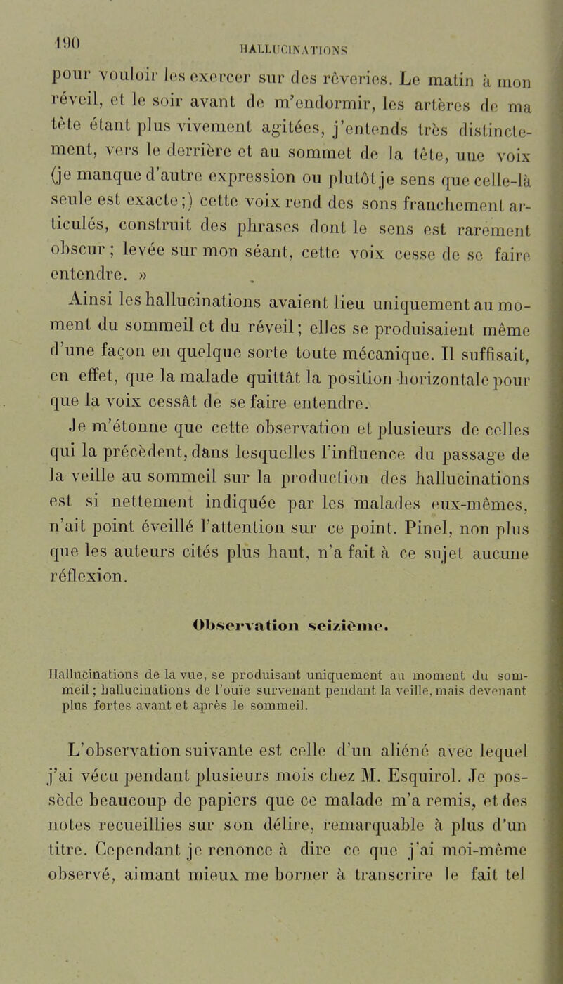 pour vouloir les exercer sur des rêveries. Le matin à mon réveil, et le soir avant de m'endormir, les artères de ma tète étant plus vivement agitées, j'entends très distincte- ment, vers le derrière et au sommet de la tête, une voix (je manque d'autre expression ou plutôt je sens que celle-là seule est exacte;) cette voix rend des sons franchement ar- ticulés, construit des phrases dont le sens est rarement obscur ; levée sur mon séant, cette voix cesse de se faire entendre. » Ainsi les hallucinations avaient lieu uniquement au mo- ment du sommeil et du réveil; elles se produisaient même d'une façon en quelque sorte toute mécanique. Il suffisait, en effet, que la malade quittât la position horizontale pour que la voix cessât de se faire entendre. Je m'étonne que cette observation et plusieurs de celles qui la précèdent, dans lesquelles l'influence du passage de la veille au sommeil sur la production des hallucinations est si nettement indiquée par les malades eux-mêmes, n'ait point éveillé l'attention sur ce point. Pinel, non plus que les auteurs cités plus haut, n'a fait à ce sujet aucune réflexion. Observation seîzîOiiic Hallucinations de la vue, se produisant uniquement au moment du som- meil ; hallucinations de l'ouïe survenant pendant la veille, mais devenant plus fortes avant et après le sommeil. L'observation suivante est celle d'un aliéné avec lequel j'ai vécu pendant plusieurs mois chez M. Esquirol. Je pos- sède beaucoup de papiers que ce malade m'a remis, et des notes recueillies sur son délire, remarquable à plus d'un titre. Cependant je renonce à dire ce que j'ai moi-même observé, aimant mieux me borner à transcrire le fait tel