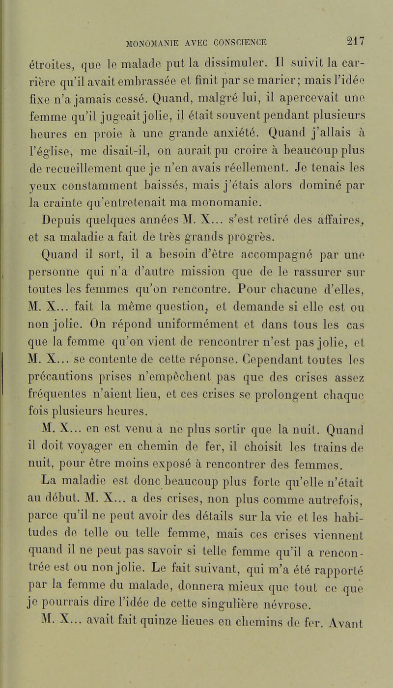 étroites, que le malade put la dissimuler. Il suivit la car- rière qu'il avait embrassée et finit par se marier ; mais Tidéo fixe n'a jamais cessé. Quand, malgré lui, il apercevait une femme qu'il jugeait jolie, il était souvent pendant plusieurs heures en proie à une grande anxiété. Quand j'allais à l'égiise, me disait-il, on aurait pu croire à beaucoup plus de recueillement que je n'en avais réellement. Je tenais les yeux constamment baissés, mais j'étais alors dominé par la crainte qu'entretenait ma monomanie. Depuis quelques années M. X... s'est retiré des affaires^ et sa maladie a fait de très grands progrès. Quand il sort, il a besoin d'être accompagné par une personne qui n'a d'autre mission que de le rassurer sur toutes les femmes qu'on rencontre. Pour chacune d'elles, M. X... fait la même question, et demande si elle est ou non jolie. On répond uniformément et dans tous les cas que la femme qu'on vient de rencontrer n'est pas jolie, et M. X... se contente de cette réponse. Cependant toutes les précautions prises n'empêchent pas que des crises assez fréquentes n'aient lieu, et ces crises se prolongent chaque fois plusieurs heures. M. X... en est venu a ne plus sortir que la nuit. Quand il doit voyager en chemin de fer, il choisit les trains de nuit, pour être moins exposé à rencontrer des femmes. La maladie est donc beaucoup plus forte qu'elle n'était au début. M. X... a des crises, non plus comme autrefois, parce qu'il ne peut avoir des détails sur la vie et les habi- tudes de telle ou telle femme, mais ces crises viennent quand il ne peut pas savoir si telle femme qu'il a rencon- trée est ou non jolie. Le fait suivant, qui m'a été rapporté par la femme du malade, donnera mieux que tout ce que je pourrais dire l'idée de cette singulière névrose. M. X... avait fait quinze lieues en chemins de fer. Avant