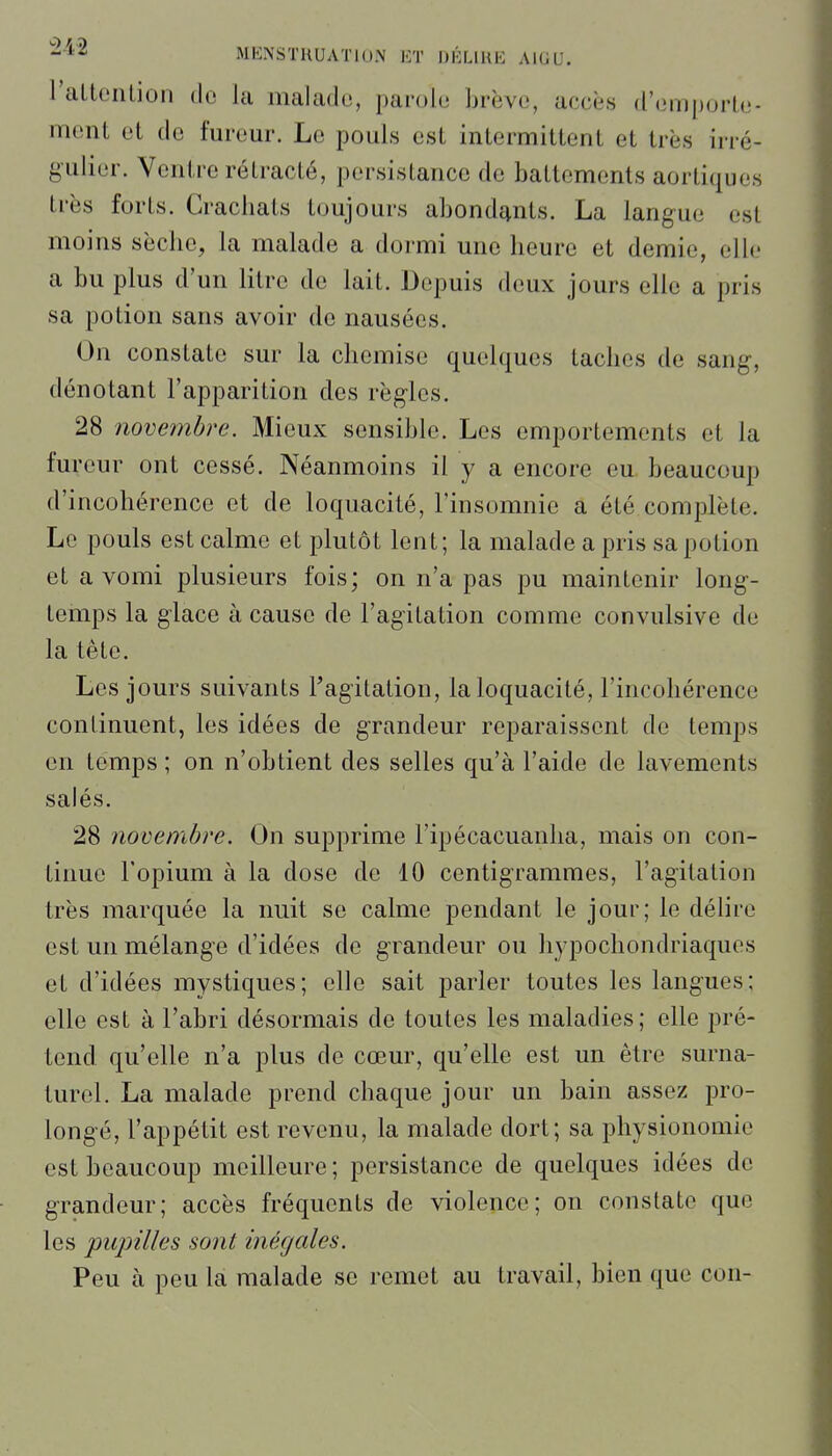 raltenlion de la malade, parole brève, accès d'emporte- menl et de fureur. Le pouls esl intermittent et très irré- g'ulier. Ventre rétracté, persistance de battements aortiques très forts. Cracliats toujours abondants. La langue est moins sèche, la malade a dormi une heure et demie, elle a bu plus d'un litre de lait. Depuis deux jours elle a pris sa potion sans avoir de nausées. On constate sur la chemise quelques taches de sang, dénotant l'apparition des règles. 28 noveîïibre. Mieux sensible. Les emportements et la fureur ont cessé. Néanmoins il y a encore eu beaucoup d'incohérence et de loquacité, l'insomnie a été complète. Le pouls est calme et plutôt lent; la malade a pris sa potion et a vomi plusieurs fois; on n'a pas pu maintenir long- temps la giace à cause de l'agitation comme convulsive de la tête. Les jours suivants l'agitation, la loquacité, l'incohérence continuent, les idées de grandeur reparaissent de temps en temps ; on n'obtient des selles qu'à l'aide de lavements salés. 28 novembre. On supprime l'ipécacuanha, mais on con- tinue l'opium à la dose de 10 centigrammes, l'agitation très marquée la nuit se calme pendant le jour; le délire est un mélange d'idées de grandeur ou hypochondriaquos et d'idées mystiques; elle sait parler toutes les langues; elle est à l'abri désormais de toutes les maladies; elle pré- tond qu'elle n'a plus de cœur, qu'elle est un être surna- turel. La malade prend chaque jour un bain assez pro- longé, l'appétit est revenu, la malade dort; sa physionomie est beaucoup meilleure; persistance de quelques idées de grandeur; accès fréquents de violence; on constate que les piqjtUes soîit inégales. Peu à peu la malade se remet au travail, bien que con-