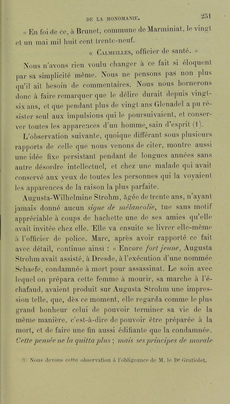 « En foi de ce, à Briinet, commune de Marminiat, le ving t («1 un mai mil huit cent trente-neuf. « Calmeilles, officier de santé. » Nous n'avons rien voulu changer à ce fait si éloquent par sa simplicité même. Nous ne pensons pas non plus qu'il ait hesoin de commentaires. Nous nous bornerons donc à faire remarquer que le délire durait depuis ving t- six ans, et que pendant plus de vingt ans Glcnadel a pu ré- sister seul aux impulsions qui le poursuivaient, et conser- ver toutes les apparences d'un homme.sain d'esprit (d). L'observation suivante, quoique différant sous plusieurs rapports de celle que nous venons de citer, montre aussi une idée fixe persistant pendant de longues années sans autre désordre intellectuel, et chez une malade qui avait conservé aux yeux de toutes les personnes qui la voyaient les apparences de la raison la plus parfaite. Augusta-AVilhelmine Strohm, âgée de trente ans, n'ayant jamais donné aucun signe de mélancolie, tue sans motif appréciable à coups de hachette une de ses amies qu'elle avait invitée chez elle. Elle va ensuite se livrer elle-même à l'officier de police. Marc, après avoir rapporté ce fait avec détail, continue ainsi : « Encore fort jeune, Augusta Strohm avait assisté, à Dresde, à l'exécution d'une nommée Schaefe, condamnée à mort pour assassinat. Le soin avec lequel on prépara cette femme à mourir, sa marche à l'é- chafaud, avaient produit sur Augusta Strohm une impres- sion telle, que, dès ce moment, elle regarda comme le plus grand bonheur celui de pouvoir terminer sa vie de la même manière, c'est-à-dire de pouvoir être préparée à la mort, et de faire une fin aussi édifiante que la condamnée. Cette pensée ne la quitta plus ; mais ses principes de morale