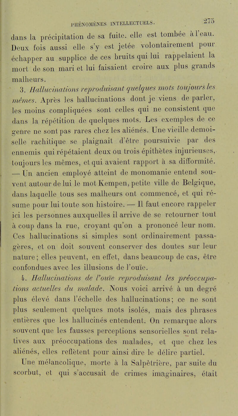 PHÉNOMÈNES INTELLECTUELS. -'O dans la précipitation de sa fuite, elle est tombée à l'eau. Deux fois aussi elle s'y est jetée volontairement pour échapper au supplice de ces bruits qui lui rappelaient la mort de son mari et lui faisaient croire aux plus grands malheurs. 3. Hallucinations reproduisant quelques mots toujours les mêmes. Après les hallucinations dont je viens dé parier, les moins compliquées sont celles qui ne consistent que dans la répétition de quelques mots. Les exemples de ce genre ne sont pas rares chez les aliénés. Une vieille demoi- selle rachitique se plaignait d'être poursuivie par des ennemis qui répétaient deux ou trois épithètes injurieuses, toujours les mêmes, et qui avaient rapport à sa difformité. — Un ancien employé atteint de monomanie entend sou- vent autour de lui le mot Kempen, petite ville de Belgique, dans laquelle tous ses malheurs ont commencé, et qui ré- sume pour lui toute son histoire. — Il faut encore rappeler ici les personnes auxquelles il arrive de se retourner tout à coup dans la rue, croyant qu'on a prononcé leur nom. Ces hallucinations si simples sont ordinairement passa- gères, et on doit souvent conserver des doutes sur leur nature; elles peuvent, en effet, dans beaucoup de cas, être confondues avec les illusions de l'ouïe. 4. Hallucinations de l'ouïe reproduisant les préoccupa- tions actuelles du malade. Nous voici arrivé à un degré plus élevé dans l'échelle des hallucinations; ce ne sont plus seulement quelques mots isolés, mais des phrases entières que les hallucinés entendent. On remarque alors souvent que les fausses perceptions sensorielles sont rela- tives aux préoccupations des malades, et que chez les aUénés, elles reflètent pour ainsi dire le délire partiel. Une mélancolique, morte à la Salpêlrière, par suite du scorbut, et qui s'accusait de crimes imaginaires, était