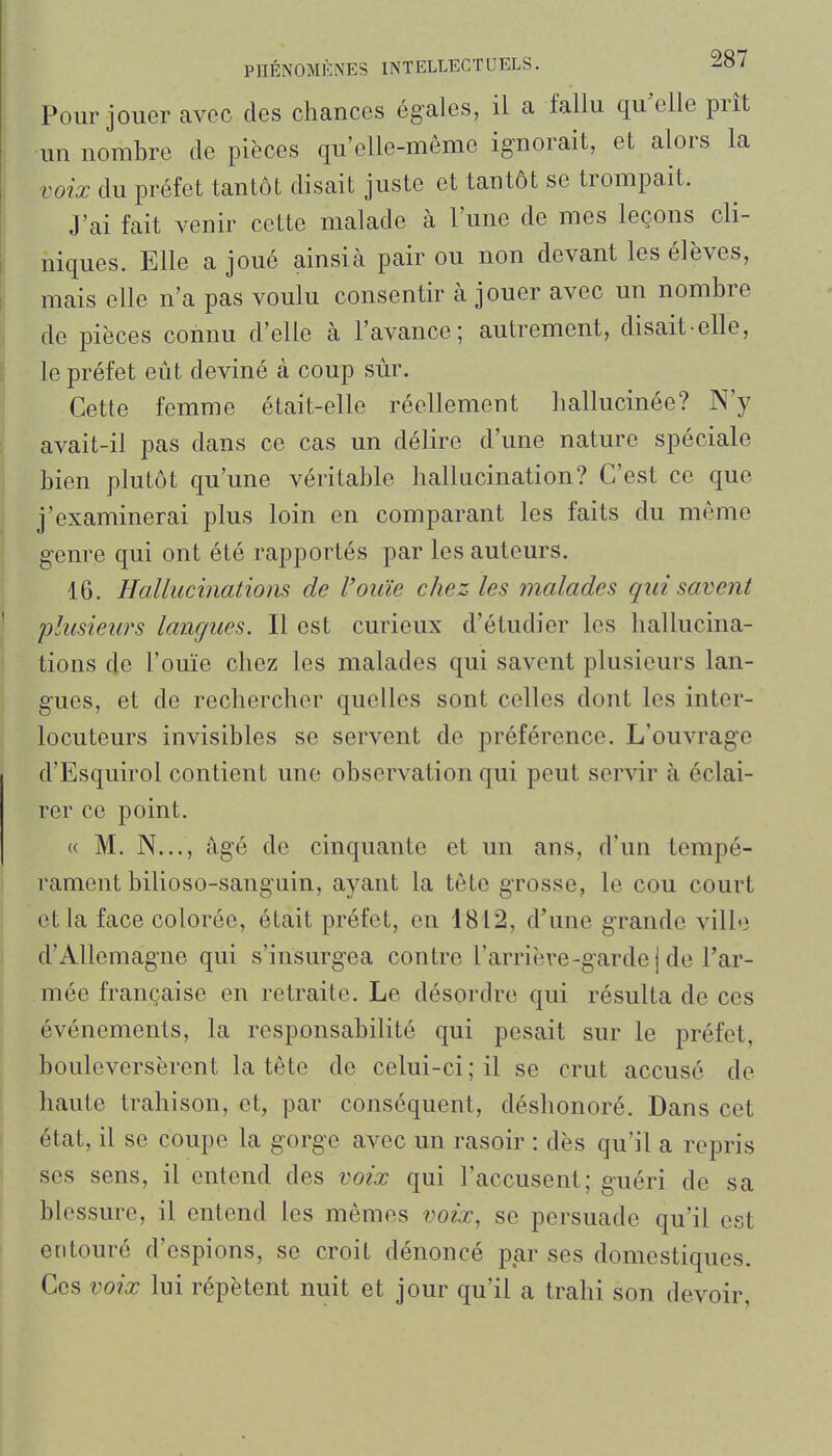 Pour jouer avec des chances égales, il a fallu qu^elle prit un nombre de pièces qu'elle-même ignorait, et alors la voix du préfet tantôt disait juste et tantôt se trompait. J'ai fait venir cette malade à l'une de mes leçons cli- niques. Elle a joué ainsi à pair ou non devant les élèves, mais elle n'a pas voulu consentir à jouer avec un nombre de pièces connu d'elle à l'avance; autrement, disait-elle, le préfet eût deviné à coup sur. Cette femme était-elle réellement hallucinée? N'y avait-il pas dans ce cas un délire d'une nature spéciale bien plutôt qu'une véritable hallucination? C'est ce que j'examinerai plus loin en comparant les faits du même genre qui ont été rapportés par les auteurs. 16. Hallucinatiom de l'ouïe chez les malades qui savent plusieurs langues. Il est curieux d'étudier les hallucina- tions de l'ouïe chez les malades qui savent plusieurs lan- gues, et de rechercher quelles sont celles dont les inter- locuteurs invisibles se servent de préférence. L'ouvrag'e d'Esquirol contient une observation qui peut servir à éclai- rer ce point. « M. N..., âgé de cinquante et un ans, d'un tempé- rament bilioso-sanguin, ayant la tête gTOSse, le cou court et la face colorée, était préfet, en 1812, d'une grande ville d'Allemagne qui s'insurgea contre l'arriève-gardel de l'ar- mée française en retraite. Le désordre qui résulta de ces événements, la responsabilité qui pesait sur le préfet, bouleversèrent la tête de celui-ci ; il se crut accusé de haute trahison, et, par conséquent, déshonoré. Dans cet état, il se coupe la gorge avec un rasoir : dès qu'il a repris ses sens, il entend des voix qui l'accusent; guéri de sa blessure, il entend les mêmes voix, se persuade qu'il est entouré d'espions, se croit dénoncé par ses domestiques. Ces voix lui répètent nuit et jour qu'il a trahi son devoir,