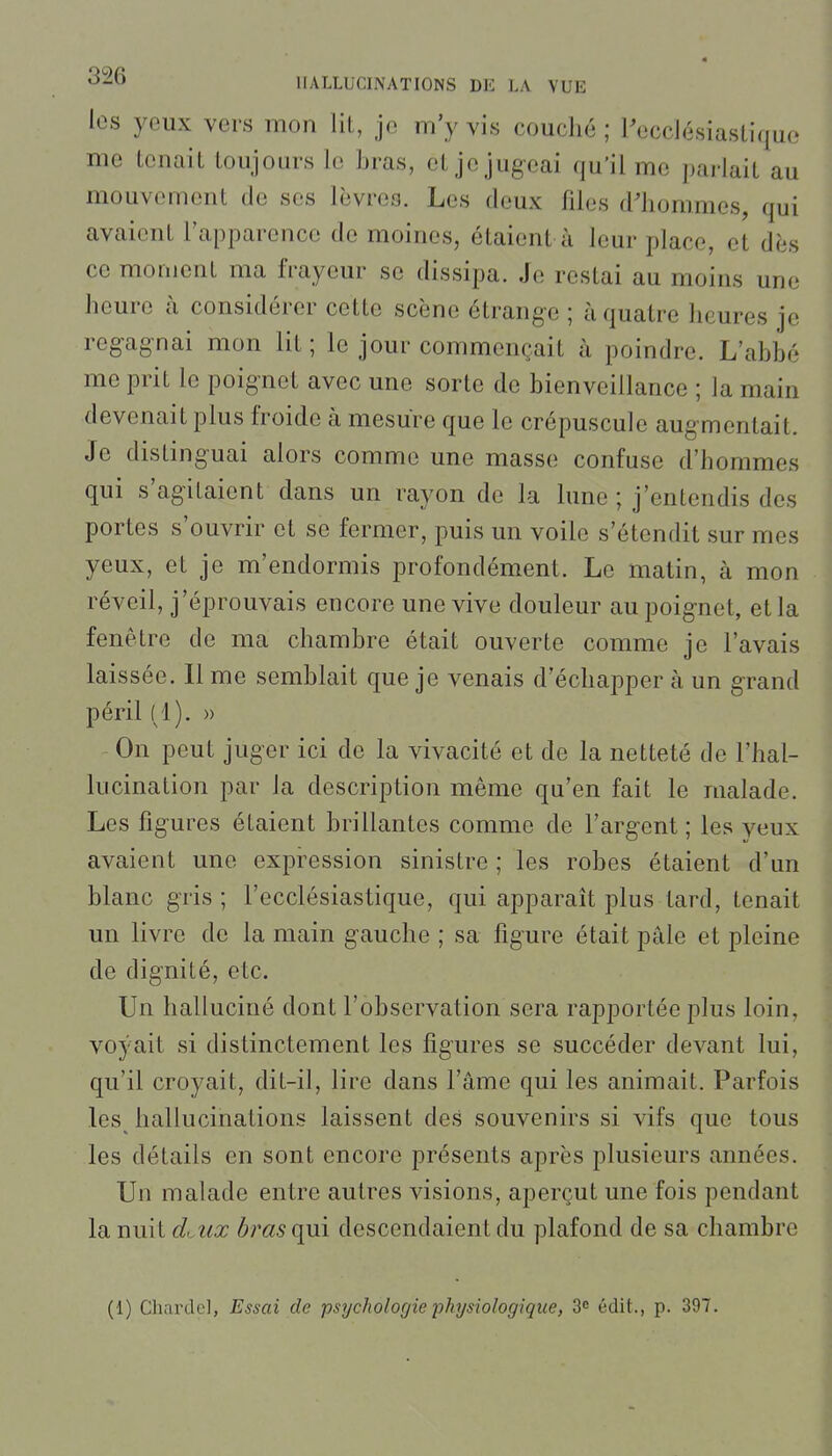 les yeux vers mon lit, je m'y vis couché ; ^ecclésiastique me tenait toujours le bras, et je jugeai qu'il me parlait au mouvement de ses lèvres. Les deux files d'hommes, qui avaient l'apparence de moines, étaient à leur place, et dès ce moment ma frayeur se dissipa. Je restai au moins une heure à considérer cette scène étrange ; à quatre heures je reg-agnai mon lit; le jour commençait à poindre. L'abbé me prit le poignet avec une sorte de bienveillance ; la main devenait plus froide à mesure que le crépuscule augmentait. Je distinguai alors comme une masse confuse d'hommes qui s'agitaient dans un rayon de la lune ; j'entendis des portes s'ouvrir et se fermer, puis un voile s'étendit sur mes yeux, et je m'endormis profondément. Le matin, à mon réveil, j'éprouvais encore une vive douleur au poignet, et la fenêtre de ma chambre était ouverte comme je l'avais laissée. Il me semblait que je venais d'échapper à un grand péril (1). » On peut juger ici de la vivacité et de la netteté de l'hal- lucination par la description même qu'en fait le malade. Les figures étaient brillantes comme de l'argent ; les yeux avaient une expression sinistre ; les robes étaient d'un blanc gris ; l'ecclésiastique, qui apparaît plus tard, tenait un livre de la main gauche ; sa figure était pâle et pleine de dignité, etc. Un halluciné dont l'observation sera rapportée plus loin, voyait si distinctement les figures se succéder devant lui, qu'il croyait, dit-il, lire dans l'âme qui les animait. Parfois les hallucinations laissent des souvenirs si vifs que tous les détails en sont encore présents après plusieurs années. Un malade entre autres visions, aperçut une fois pendant la nuit d<Aix bras ({m descendaient du plafond de sa chambre (1) Charde], Essai de psychologie physiologique, 3 édit., p. 397.