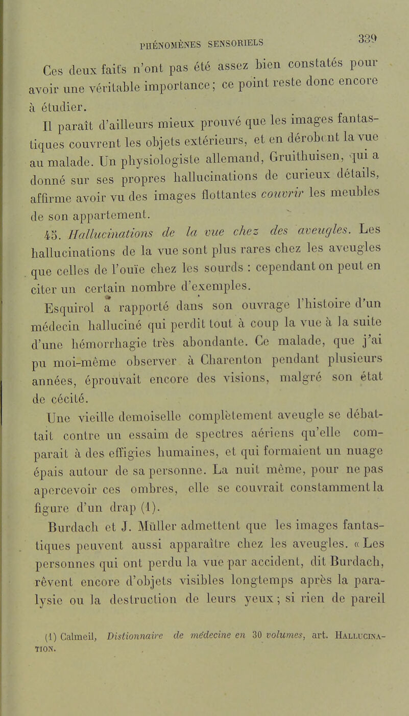 Ces deux faits n'ont pas été assez bien constatés pour avoir une véritable importance; ce point reste donc encore à étudier. Il parait d'ailleurs mieux prouvé que les images fantas- tiques couvrent les objets extérieurs, et en dérobi nt la vue au malade. Un physiologiste allemand, Gruithuisen, qui a donné sur ses propres hallucinations de curieux détails, affirme avoir vu des images flottantes couvrir les meubles de son appartement. 43. Hallucinations de la vue chez des aveugles. Les hallucinations de la vue sont plus rares chez les aveugles que celles de l'ouïe chez les sourds : cependant on peut en citer un certain nombre d'exemples. Esquirol a rapporté dans son ouvrage l'histoire d'un médecin halluciné qui perdit tout à coup la vue à la suite d'une hémorrhagie très abondante. Ce malade, que j'ai pu moi-môme observer à Charenton pendant plusieurs années, éprouvait encore des visions, malgré son état de cécité. Une vieille demoiselle complètement aveugle se débat- tait contre un essaim de spectres aériens qu'elle com- parait à des effigies humaines, et qui formaient un nuage épais autour de sa personne. La nuit même, pour ne pas apercevoir ces ombres, elle se couvrait constamment la figure d'un drap (1). Burdach et J. Millier admettent que les images fantas- tiques peuvent aussi apparaître chez les aveugles. « Les personnes qui ont perdu la vue par accident, dit Burdach, rêvent encore d'objets visibles longtemps après la para- lysie ou la destruction de leurs yeux ; si rien de pareil (1) Calmeil, Distionnaire de médecine en 30 volumes, art. Halluclna- TION.