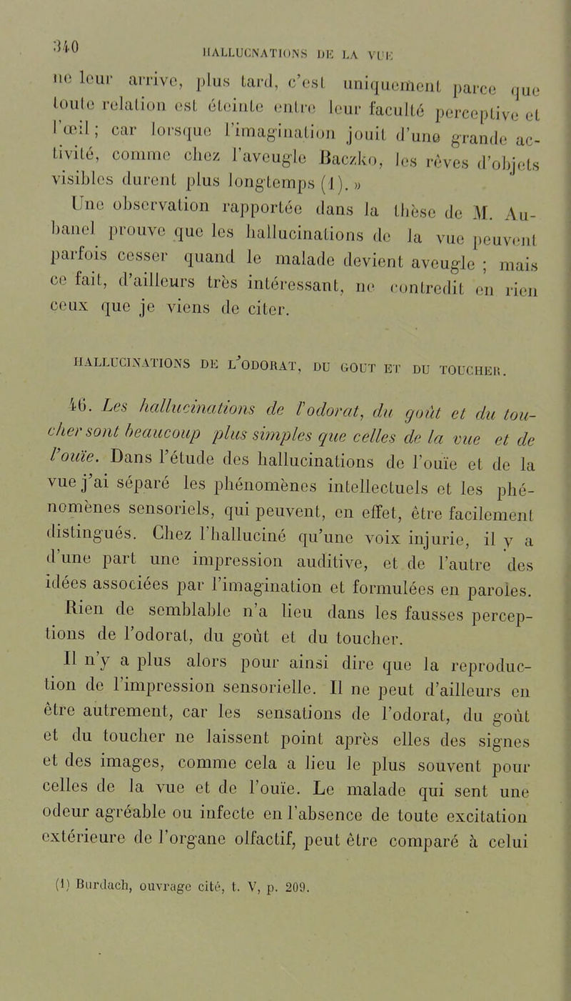 lie leur arrive, plus lard, c'est uniquemeuL parce (jue loule relaliou est éteinte entre leur faculté perceptive et l'œil; car lorsque l'imagination jouit d'unû grande ac- tivité, comme chez l'aveugle Baczko, les rêves d'objets visibles durent plus longtemps (1). » Une observation rapportée dans la tlièse de M. Au- banel prouve que les hallucinations de la vue peuvent parfois cesser quand le malade devient aveugle ; mais ce fait, d'ailleurs très intéressant, ne contredit en rien ceux que je viens de citer. HALLUCINATIONS DE l'oDORAï, DU GOUT ET DU TOUCHEM. i6. Les hallucinations de Vodorat, du goût et du tou- cher sont beaucoup plus simples que celles de la vue et de rouie. Dans l'étude dos hallucinations de l'ouïe et de la vue j'ai séparé les phénomènes intellectuels et les phé- nomènes sensoriels, qui peuvent, en effet, être facilement distingués. Chez l'halluciné qu'une voix injurie, il y a d'une part une impression auditive, et de l'autre des idées associées par l'imagination et formulées en paroles. Rien de semblable n'a lieu dans les fausses percep- tions de l'odorat, du goût et du toucher. Il n'y a plus alors pour ainsi dire que la reproduc- tion de l'impression sensorielle. Il ne peut d'ailleurs en être autrement, car les sensations de l'odorat, du goût et du toucher ne laissent point après elles des signes et des images, comme cela a lieu le plus souvent pour celles de la vue et de l'ouïe. Le malade qui sent une odeur agréable ou infecte en l'absence de toute excitation extérieure de l'organe olfactif, peut être comparé à celui (1) Burdach, ouvrage cité, t. V, p. 209.