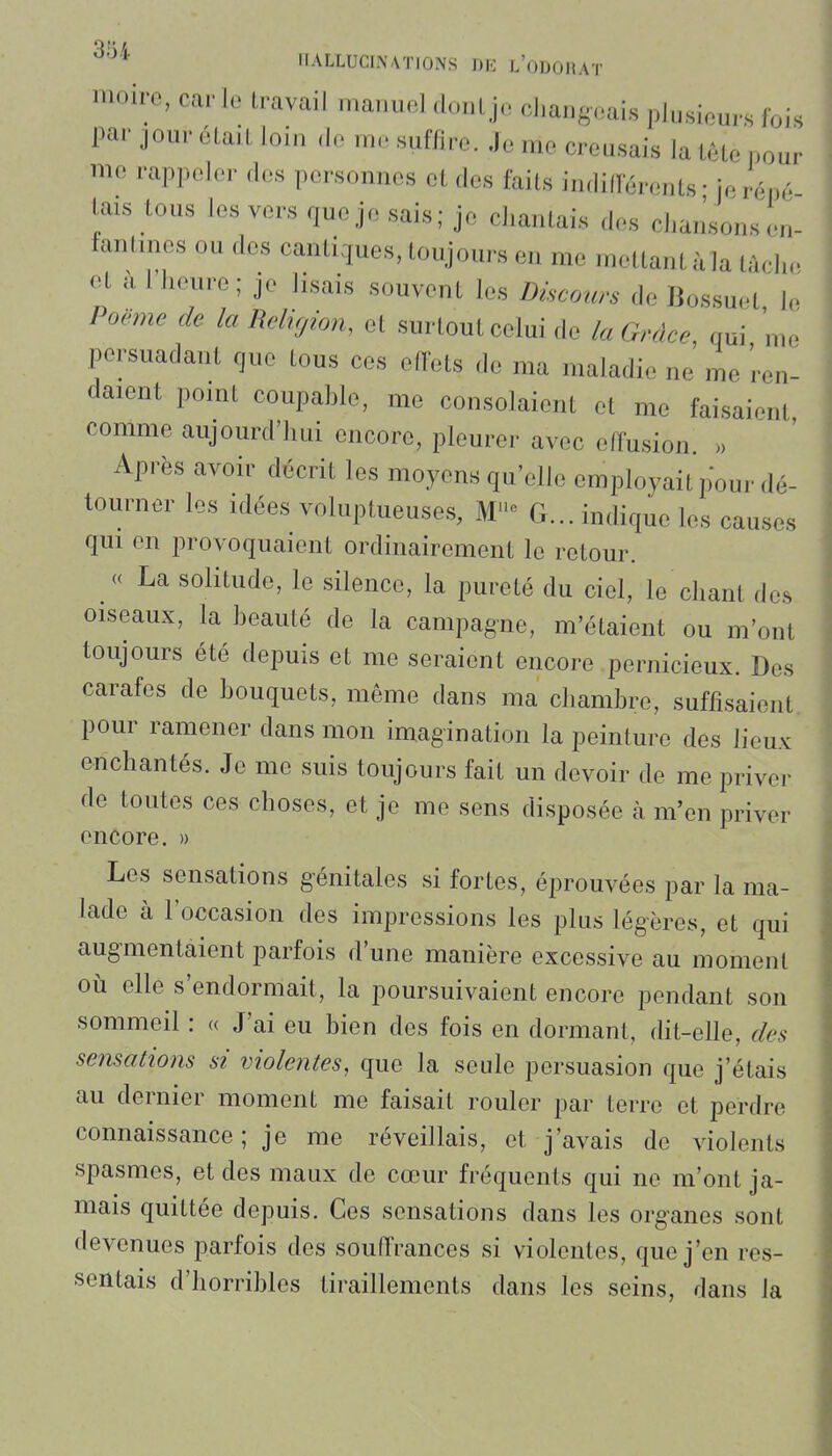 HALLUCINATIONS DIO l'oDOHAT loire, car lu travail manuel dont jo changeais plusieurs fois par jour était loin ,1e me suffire. Je me creusais la tète pour me rappeler des personnes et des faits indilïerents • je répé tais tous les vers queje sais; je chantais des chansons en- fantines ou des cantiques, toujours en me mettant à la tâche et a 1 heure ; je lisais souvent les Discours de Bossuet le Poëme de la Religion, et surtout celui de la Grâce, qui me persuadant que tous ces effets de ma maladie ne me ren- daient point coupahle, me consolaient et me faisaient comme aujourd'hui encore, pleurer avec effusion. >, Après avoir décrit les moyens qu'elle employait pour dé- tourner les idées voluptueuses, M''° G... indique les causes qui en provoquaient ordinairement le retour. « La solitude, le silence, la pureté du ciel, le chant des oiseaux, la beauté de la campagne, m'étaient ou m'ont toujours été depuis et me seraient encore pernicieux. Des carafes de bouquets, même dans ma chambre, suffisaient pour ramener dans mon imagination la peinture des lieux enchantés. Je me suis toujours fait un devoir de me priver de toutes ces choses, et je me sens disposée à m'en priver encore. » Les sensations génitales si fortes, éprouvées par la ma- lade à l'occasion des impressions les plus légères, et qui augmentaient parfois d'une manière excessive au moment oti elle s'endormait, la poursuivaient encore pendant son sommeil : « J'ai eu bien des fois en dormant, dit-elle, des sensations si violentes, que la seule persuasion que j'étais au dernier moment me faisait rouler par terre et perdre connaissance; je me réveillais, et j'avais de violents spasmes, et des maux de cœur fréquents qui ne m'ont ja- mais quittée depuis. Ces sensations dans les organes sont devenues parfois des souffrances si violentes, que j'en res- sentais d'horribles tiraillements dans les seins, dans la