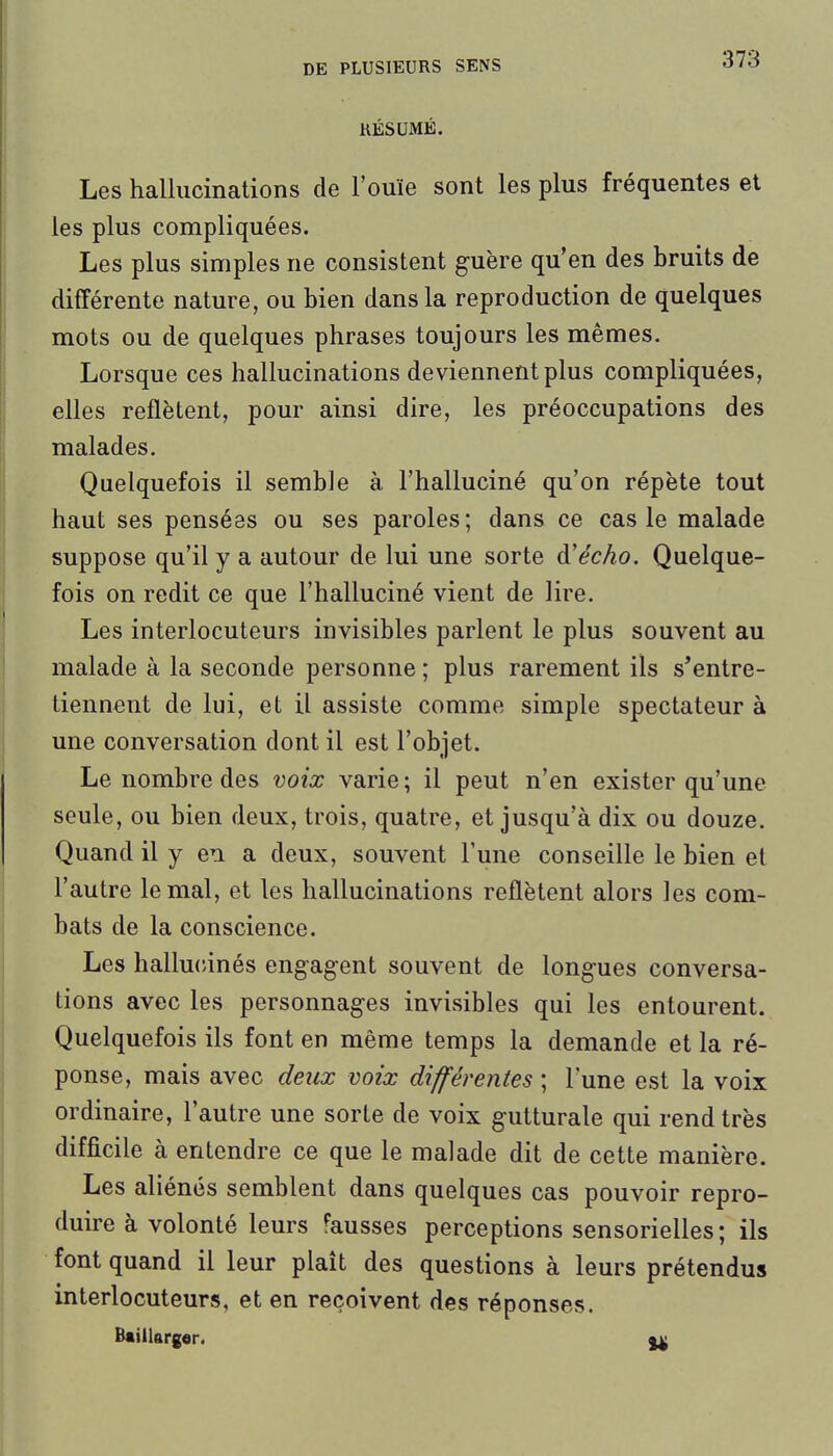 KÉSUMÉ. Les hallucinations de l'ouïe sont les plus fréquentes el les plus compliquées. Les plus simples ne consistent guère qu'en des bruits de différente nature, ou bien dans la reproduction de quelques mots ou de quelques phrases toujours les mêmes. Lorsque ces hallucinations deviennent plus compliquées, elles reflètent, pour ainsi dire, les préoccupations des malades. Quelquefois il semble à l'halluciné qu'on répète tout haut ses pensées ou ses paroles; dans ce cas le malade suppose qu'il y a autour de lui une sorte à'écho. Quelque- fois on redit ce que l'halluciné vient de lire. Les interlocuteurs invisibles parlent le plus souvent au malade à la seconde personne ; plus rarement ils s'entre- tiennent de lui, et il assiste comme simple spectateur à une conversation dont il est l'objet. Le nombre des voix varie; il peut n'en exister qu'une seule, ou bien deux, trois, quatre, et jusqu'à dix ou douze. Quand il y en a deux, souvent l'une conseille le bien et l'autre le mal, et les hallucinations reflètent alors les com- bats de la conscience. Les hallu(iinés engagent souvent de longues conversa- tions avec les personnages invisibles qui les entourent. Quelquefois ils font en même temps la demande et la ré- ponse, mais avec deux voix différentes ; lune est la voix ordinaire, l'autre une sorte de voix gutturale qui rend très difficile à entendre ce que le malade dit de cette manière. Les aliénés semblent dans quelques cas pouvoir repro- duire à volonté leurs fausses perceptions sensorielles ; ils font quand il leur plaît des questions à leurs prétendus interlocuteurs, et en reçoivent des réponses. Baiilargor. ^