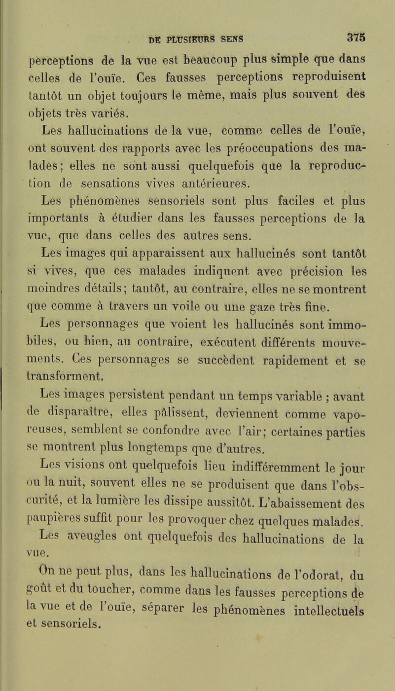 perceptions de la vue est beaucoup plus simple que dans celles de l'ouïe. Ces fausses perceptions reproduisent tantôt un objet toujours le même, mais plus souvent des objets très variés. Les hallucinations de la vue, comme celles de l'ouïe, ont souvent des rapports avec les préoccupations des ma- lades ; elles ne sont aussi quelquefois que la reproduc- tion de sensations vives antérieures. Les phénomènes sensoriels sont plus faciles et plus importants à étudier dans les fausses perceptions de la vue, que dans celles des autres sens. Les imag-es qui apparaissent aux hallucinés sont tantôt si vives, que ces malades indiquent avec précision les moindres détails; tantôt, au contraire, elles ne se montrent que comme à travers un voile ou une gaze très fine. Les personnag-es que voient les hallucinés sont immo- biles, ou bien, au contraire, exécutent différents mouve- ments. Ces personnages se succèdent rapidement et se transforment. Les images persistent pendant un temps variable ; avant de disparaître, elles pâlissent, deviennent comme vapo- reuses, semblent se confondre avec l'air; certaines parties se montrent plus longtemps que d'autres. Les visions ont qu-elquefois lieu indifféremment le jour ou la nuit, souvent elles ne se produisent que dans l'obs- curité, et la lumière les dissipe aussitôt. L'abaissement des paupières suffit pour les provoquer chez quelques malades. Les aveugles ont quelquefois des hallucinations de la vue. On ne peut plus, dans les hallucinations de l'odorat, du goût et du toucher, comme dans les fausses perceptions de la vue et de l'ouïe, séparer les phénomènes intellectuels et sensoriels.