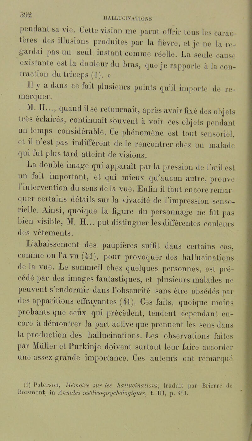 '^'^^ HALLUCINATIONS pcndauL sa vie. CeLLc vision me parut olï'rir tous les carac- tères des illusions produites par la fièvre, et je ne la re- gardai pas un seul instant comme réelle. La seule cause existante est la douleur du bras, que je rapporte à la con- traction du triceps (1). » 11 y a dans ce fait plusieurs points qu'il importe de re- marquer. M. H..., quand il se retournait, après avoir fixé des objets très éclairés, continuait souvent à voir ces objets pendant un temps considérable. Ce phénomène est tout sensoriel, et il n'est pas indiflerent de le rencontrer chez un malade qui fut plus tard atteint de visions. La double image qui apparaît parla pression de l'œil est un fait important, et qui mieux qu'aucun autre, prouve l'intervention du sens delà vue. Enfin il faut encore remar- quer certains détails sur la vivacité de l'impression senso- rielle. Ainsi, quoique la figure du personnage ne fût pas bien visible, M. H... put distinguer les différentes couleurs des vêtements. L'abaissement des paupières suffit dans certains cas, comme on l'a vu (41), pour provoquer des hallucinations de la vue. Le sommeil chez quelques personnes, est pré- cédé par des images fantastiques, et plusieurs malades ne peuvent s'endormir dans l'obscurité sans être obsédés par des apparitions effrayantes (41). Ces faits, quoique moins probants que ceux qui précèdent, tendent cependant en- core h démontrer la part active que prennent les sens dans la production des hallucinations. Les observations faites par Millier et Purkinje doivent surtout leur faire accorder une assez grande importance. Ces auteurs ont remarqué (1) Pcitcrson, Mémoire sur les hallucinaiions, traduit par Bricrrc di.- Boismont, in Annales médico-psychologiques, t. III, p. 4i3.