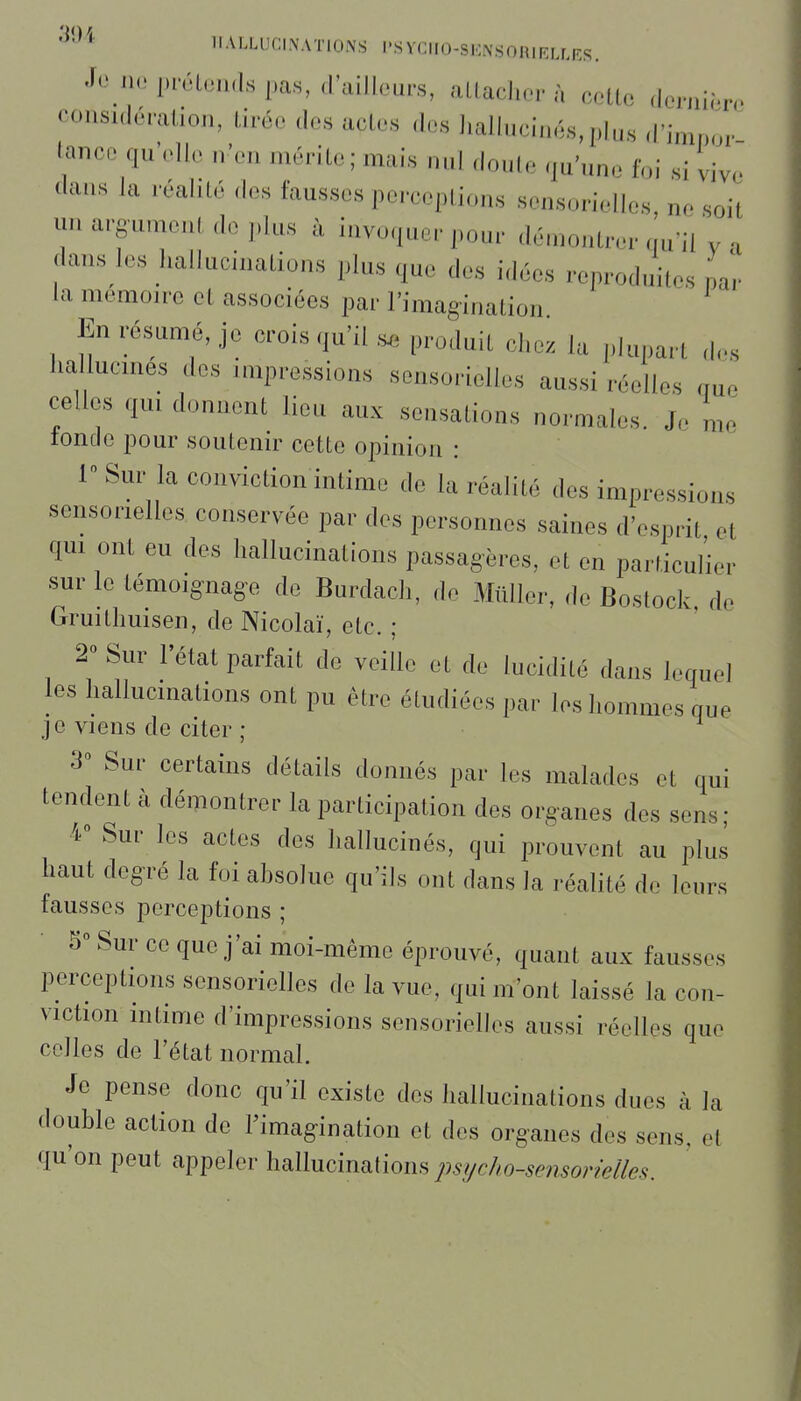 '^'^'^ HALLUCINATIONS l'SYCIIO-SENSORIRLLKS. ilo pi-cLoïKls pas, d'aillours, alLachor à collo doruiôro coiisuloralion, liréo clos ados dos liallucinés,plus d'ininor lanco qu'elle n'en mérite ; mais nul doule qu'nne foi si viy.. dans la réaiilé dos fausses perceptions sensorielles ne soit UH argument de plus à invoquer pour démontrer qu'il y . dans les hallucinations plus que des idées reproduites L la mémoire et associées par l'imagination ' En résumé, je crois qu'il produit chez la plupart dos hallucmes des impressions sensorielles aussi réelles cmo celles qm donnent lieu aux sensations normales. J. n,o tonde pour soutenir cette opinion : 1 Sur la conviction intime de la réalité des impressions sensorielles conservée par dos personnes saines d'esprit et qm ont eu des hallucinations passagères, et en particulier sur le lémoignag-o de Burdach, de Miiller, de Bostock, de Gruithuisen, de Nicolaï, etc. ; 2° Sur l'état parfait de veille et de lucidité dans lequel les hallucinations ont pu être étudiées par les hommes que j e viens de citer ; 3» Sur certains détails donnés par les malades et qui tendent à démontrer la participation des organes dos sens; 4° Sur les actes des hallucinés, qui prouvent au plus haut degré la fui ahsolue qu'ils ont dans la réalité do leurs fausses perceptions ; 5 Sur ce que j'ai moi-même éprouvé, quant aux fausses perceptions sensorielles de la vue, qui m'ont laissé la con- viction intime d'impressions sensorielles aussi réelles que celles de l'état normal. Je pense donc qu'il existe des hallucinations dues à la double action do l'imagination et des organes des sens, et qu'on peut appeler hallucinations psf/c/w-sensorMes.