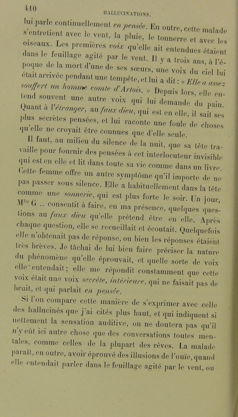 HALLUCINATIONS. lui parle conliimolIcmoiU en pensée En nni... n .;caU.eao.a avec le ve,U, la^l^e/'^Cr r;:ÏÏt .seaux. Los p,.on,.èros .„i, qu'elle ait entendue, tai dans I,. feu.llago agUé ,,a,- le vent. 11 y a (rois ans fl- po,uo Ce la .on ,,'un,. „e .ses sceu.s, L v T 'i:, Z etauamvee pendant une tompête.et lui a dit : „, ond souvent une autre voix ,ui lui dln^ande du a  Quant a V.,ra,ujer, ..fan. dieu, ,ui est en elle, il sa ^ us seeretes pensées, et lui raconte une foule de o qu elle ne croyait être connues que d'elle seule Il faut, au milieu du sileuce de la nuit, que sa tète tra- ^ aille pour fournir des pensées à cet interlocuteur invisible 4. es en elle et lit dans toute sa vie comme dans un livre r-etle femme olfre un autre .symptôme qu'il importe de n,.' pas passer sous silence. Elle a l.abituellement dans la tète comme une .onncrie, qui est plus forte le soir. Un jour, -I C .. consentit à faire, en ma présence, quelques ques- lions au faux dieu qu'elle prétend être en elle Lh chaque question, elle se recueillait et écoutait. Quelquefois elle n obtenait pas de réponse, ou bien les réponses étaient Uvs brèves. Je tâchai de lui bien faire préciser la nature <l« l.heuomène qu'elle éprouvait, et quelle sorte de voix elle entendait; elle me répondit constamment que cette VOIX etaitune voix seerèle, intérieure, qui ne faisait pas de bruit, et qui parlait en pensée. Si l'on compare cette manière de s'exprimer avec celle des hallucinés que j'ai cités plus haut, et qui indiquent si nettement la sensation auditive, on ne doutera pas qu'il nyeùt ICI autre chose que des conversations toutes men- tales, comme celles de la plupart des rêves. La malade paraît, en outre, avoir éprouvé des illusions de l'ouïe, quand elle entendait parler dans le fouillage agité par le vent, ou