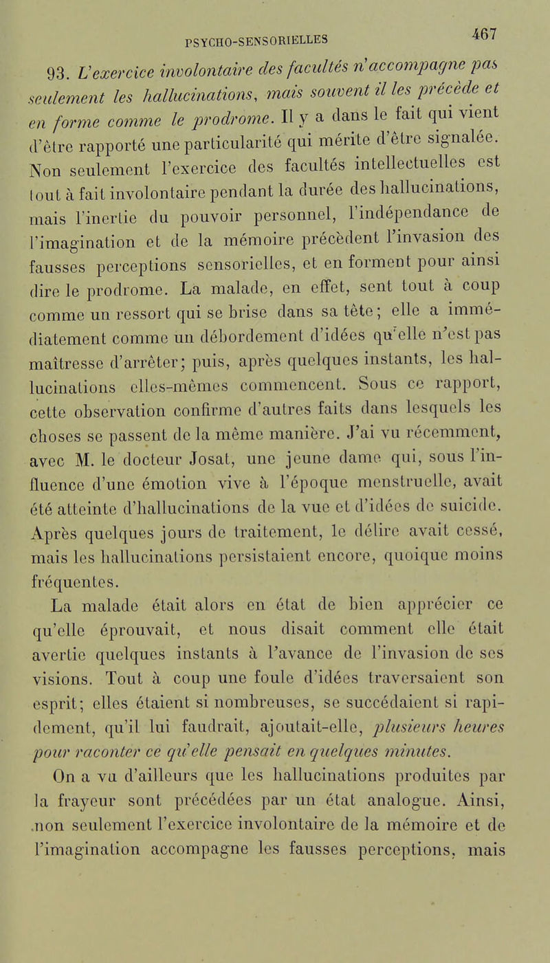 93. Vexercice involontaire des facultés n'accompagne pas seulement les hallucinations, mais souvent il les précède et en forme comme le prodrome. Il y a clans le fait qui vient d'être rapporté une particularité qui mérite d'être signalée. Non seulement l'exercice des facultés intellectuelles est (oui à fait involontaire pendant la durée des hallucinations, mais l'inertie du pouvoir personnel, l'indépendance de l'imagination et de la mémoire précèdent l'invasion des fausses perceptions sensorielles, et en forment pour ainsi dire le prodrome. La malade, en effet, sent tout à coup comme un ressort qui se brise dans sa tête; elle a immé- diatement comme un débordement d'idées qu'elle n'est pas maîtresse d'arrêter; puis, après quelques instants, les hal- lucinations elles-mêmes commencent. Sous ce rapport, cette observation confirme d'autres faits dans lesquels les choses se passent de la même manière. J'ai vu récemment, avec M. le docteur Josat, une jeune damo qui, sous l'in- fluence d'une émotion vive à l'époque menstruelle, avait été atteinte d'hallucinations de la vue et d'idées de suicide. Après quelques jours de traitement, le délire avait cessé, mais les hallucinations persistaient encore, quoique moins fréquentes. La malade était alors en état de bien apprécier ce qu'elle éprouvait, et nous disait comment elle était avertie quelques instants à Favance de l'invasion de ses visions. Tout à coup une foule d'idées traversaient son esprit; elles étaient si nombreuses, se succédaient si rapi- dement, qu'il lui faudrait, ajoutait-elle, plusieurs heures pour raconter ce qu'elle pensait en quelques minutes. On a va d'ailleurs que les hallucinations produites par la frayeur sont précédées par un état analogue. Ainsi, .non seulement l'exercice involontaire de la mémoire et de l'imagination accompagne les fausses perceptions, mais