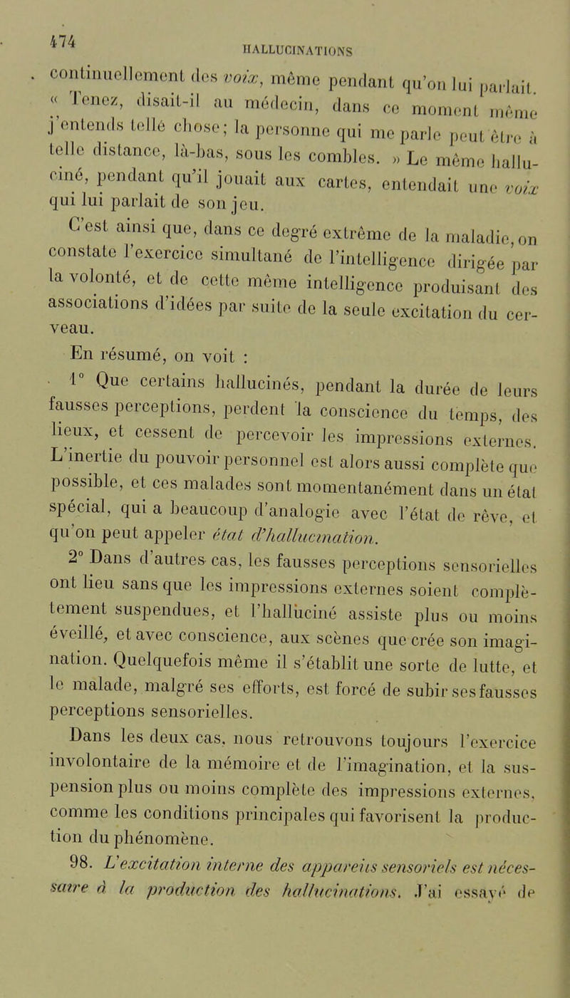 * HALLUCINATIONS contiiuiollGmonL des voix, môme pendant qu'on lui parlait « Tenez, disait-il au médecin, dans ce moment même j entends tellé cliose; la personne qui me parle peut être à telle distance, là-bas, sous les combles. Le même ballu ciné, pendant qu'il jouait aux cartes, entendait une voix qui lui parlait de son jeu. C'est ainsi que, dans ce degré extrême de la maladie on constate l'exercice simultané de Tintelligence dirigée par la volonté, et de cette même intelligence produisant des associations d'idées par suite de la seule excitation du cer- veau. En résumé, on voit : l'' Que certains l.allucinés, pendant la durée de leurs fausses perceptions, perdent la conscience du temps, des lieux, et cessent de percevoir les impressions externes. L'inertie du pouvoir personnel est alors aussi complète que possible, et ces malades sont momentanément dans un étal spécial, qui a beaucoup d'analogie avec l'état de rêve, et qu'on peut appeler (Hat d'hallucination. 2° Dans d'autres cas, les fausses perceptions sensorielles ont lieu sans que les impressions externes soient complè- tement suspendues, et l'halliiciné assiste plus ou moins éveillé, et avec conscience, aux scènes que crée son imagi- nation. Quelquefois même il s'établit une sorte de lutte, et le malade, malgré ses efforts, est forcé de subir ses fausses perceptions sensorielles. Dans les deux cas, nous retrouvons toujours l'exercice involontaire de la mémoire et de l'imagination, et la sus- pension plus ou moins complète des impressions externes, comme les conditions principales qui favorisent la produc- tion du phénomène. 98. Vexcitation interne des appareils sensoriels est néces- satre à la production des hollucinations. .T'ai essay/' de