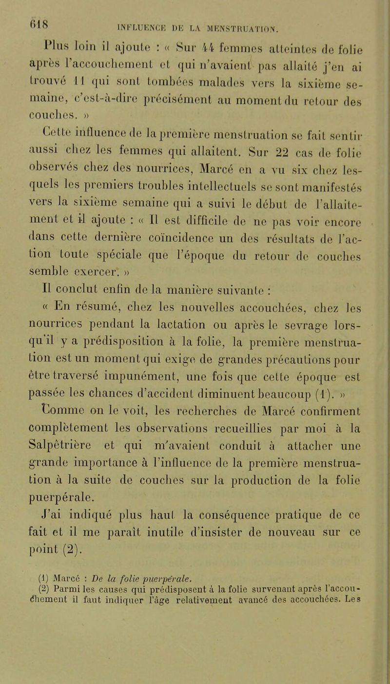Plus loin il aJouL(3 : « Sur 44 femmes aLleinles de folie après l'accouchemenl et qui n'avaient' pas allaité j'en ai trouvé 11 qui sont tombées malades vers la sixième se- maine, c'est-à-dire précisément au moment du retour des couches. » Cette influence de la première menstruation se fait sentir aussi chez les femmes qui allaitent. Sur 22 cas de folie observés chez des nourrices, Marcé en a vu six chez les- quels les premiers troubles intellectuels se sont manifestés vers la sixième semaine qui a suivi le début de l'allaite- ment et il ajoute : « Il est difficile de ne pas voir encore dans cette dernière coïncidence un des résultats de l'ac- tion toute spéciale que l'époque du retour de couches semble exercer. » Il conclut enlin de la manière suivante : « En résumé, chez les nouvelles accouchées, chez les nourrices pendant la lactation ou après le sevrage lors- qu'il y a prédisposition à la folie, la première menstrua- tion est un moment qui exige de grandes précautions pour être traversé impunément, une fois que cette époque est passée les chances d'accident diminuent beaucoup (1), » Comme on le voit, les recherches de Marcé confirment complètement les observations recueillies par moi à la Salpêtrière et qui m'avaient conduit à attacher une grande importance à l'influence de la première menstrua- tion à la suite de couches sur la production de la folie puerpérale. J'ai indiqué plus haut la conséquence pratique de ce fait et il me parait inutile d'insister de nouveau sur ce point (2). (1) Marcé : De la folie puerpérale. (2) Parmi les causes qui prédisposent à la folie survenant après l'accou- (51iemeut il faut indiquer l'âge relativement avancé des accouchées. Les