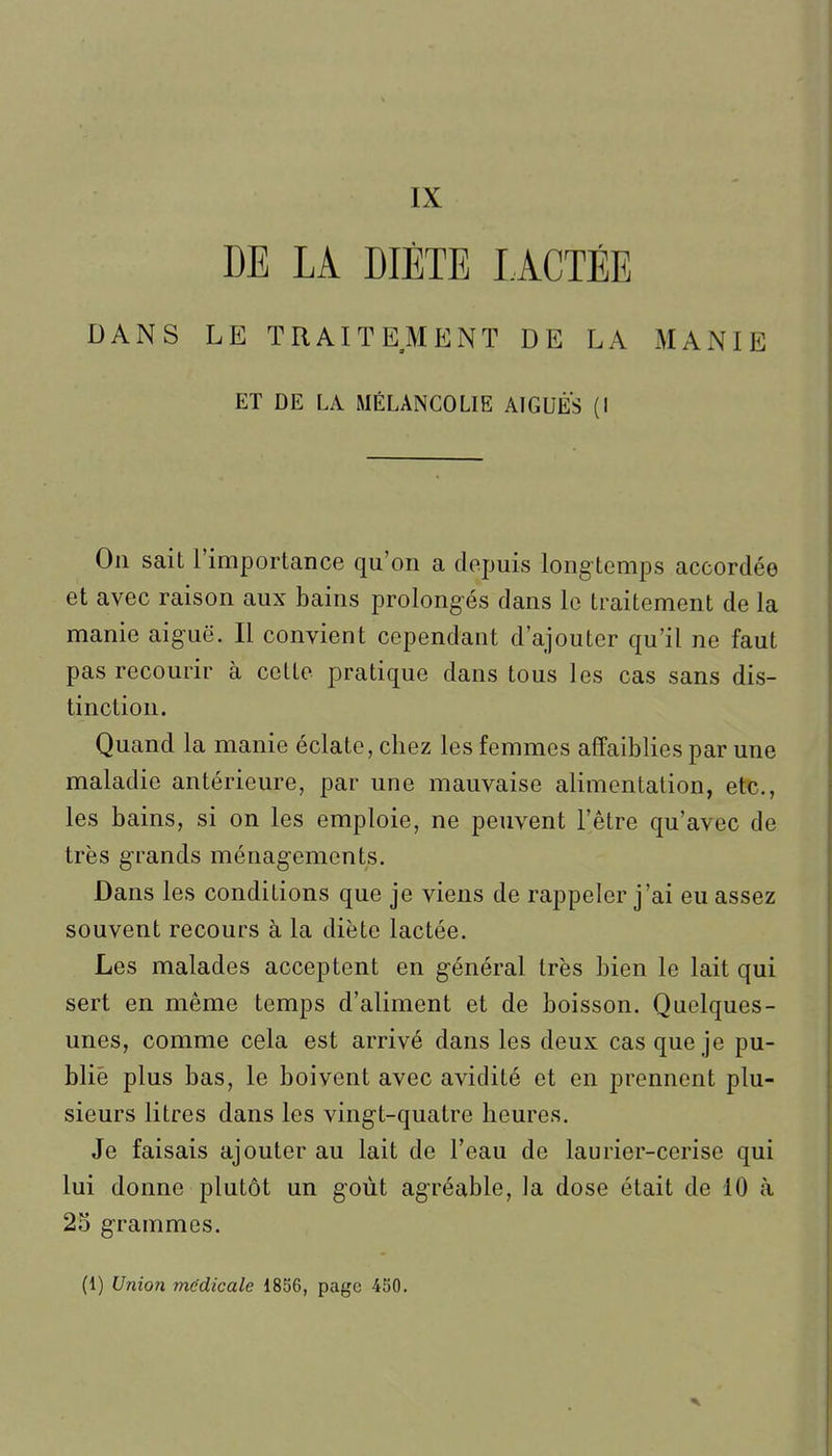 IX DE LA DIÈTE LACTÉE DANS LE TRAITEMENT DE LA MANIE ET DE LA MÉLANCOLIE AIGUËS (I On sait l'importance qu'on a depuis long-temps accordée et avec raison aux bains prolong-és dans le traitement de la manie aiguë. Il convient cependant d'ajouter qu'il ne faut pas recourir à celte pratique dans tous les cas sans dis- tinction. Quand la manie éclate, chez les femmes affaiblies par une maladie antérieure, par une mauvaise alimentation, etc., les bains, si on les emploie, ne peuvent l'être qu'avec de très g-rands ménagements. Dans les conditions que je viens de rappeler j'ai eu assez souvent recours à la diète lactée. Les malades acceptent en général très bien le lait qui sert en même temps d'aliment et de boisson. Quelques- unes, comme cela est arrivé dans les deux cas que je pu- blié plus bas, le boivent avec avidité et en prennent plu- sieurs litres dans les vingt-quatre heures. Je faisais ajouter au lait de l'eau de laurier-cerise qui lui donne plutôt un goût agréable, la dose était de 10 à 23 grammes. (1) Union médicale 18S6, page 450.