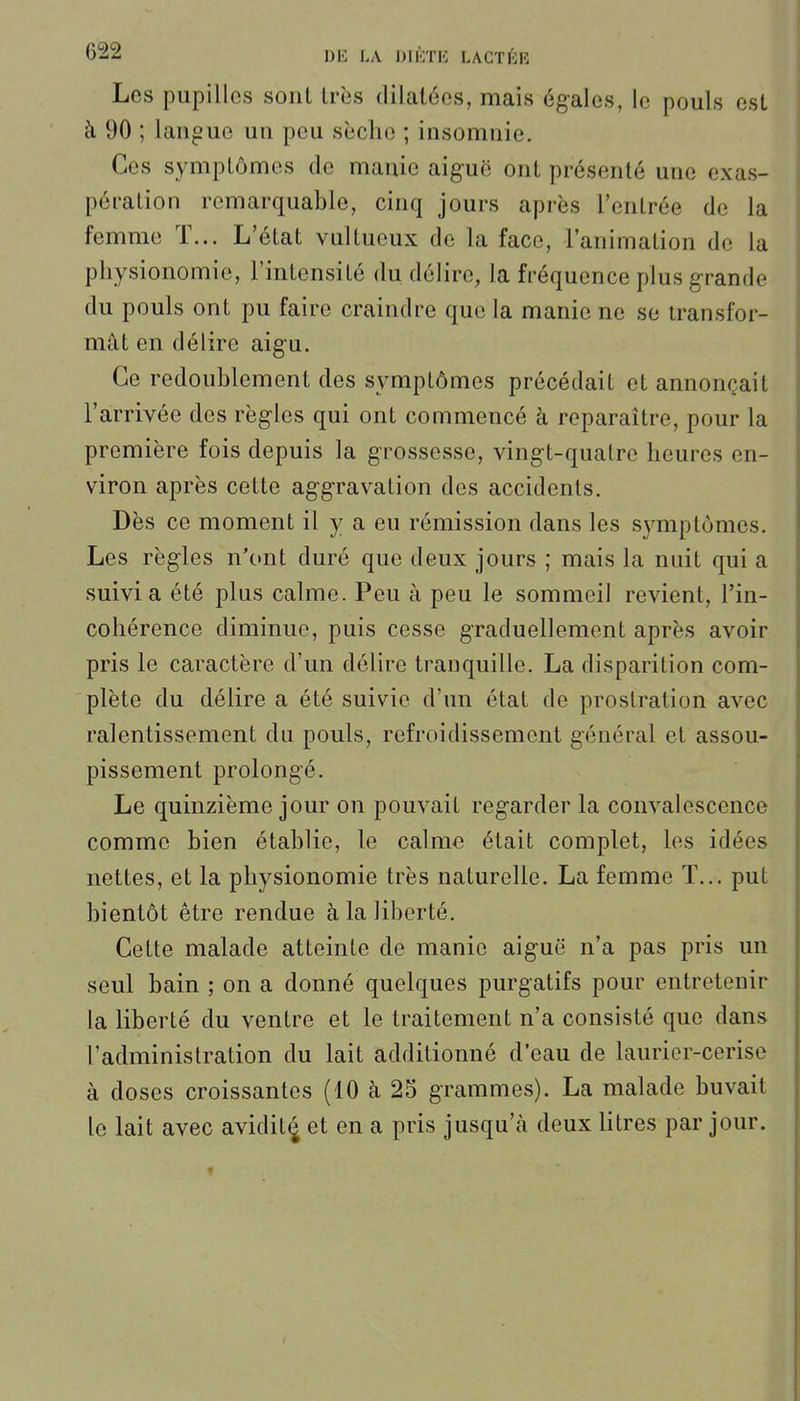 Les pupilles soiil très dilatées, mais égales, le pouls est à 90 ; langue un peu sîicho ; insomnie. Ces symplômes de manie aiguë ont présenté une exas- pération remarquable, cinq jours après l'entrée de la femme T... L'état vultucux de la face, l'animation de la physionomie, l'intensité du délire, la fréquence plus grande du pouls ont pu faire craindre que la manie ne se transfor- mât en délire aigu. Ce redoublement des symptômes précédait et annonçait l'arrivée des règles qui ont commencé à reparaître, pour la première fois depuis la grossesse, vingt-quatre heures en- viron après cette aggravation des accidents. Dès ce moment il y a eu rémission dans les symptômes. Les règles n'ont duré que deux jours ; mais la nuit qui a suivi a été plus calme. Peu à peu le sommeil revient, l'in- cohérence diminue, puis cesse graduellement après avoir pris le caractère d'un délire tranquille. La disparition com- plète du délire a été suivie d'un état de prostration avec ralentissement du pouls, refroidissement général et assou- pissement prolongé. Le quinzième jour on pouvait regarder la convalescence comme bien établie, le calme était complet, les idées nettes, et la physionomie très naturelle. La femme ï... put bientôt être rendue à la liberté. Cette malade atteinte de manie aiguë n'a pas pris un seul bain ; on a donné quelques purgatifs pour entretenir la liberté du ventre et le traitement n'a consisté que dans l'administration du lait additionné d'eau de laurier-cerise à doses croissantes (10 à 25 grammes). La malade buvait le lait avec avidit^ et en a pris jusqu'à deux litres par jour.