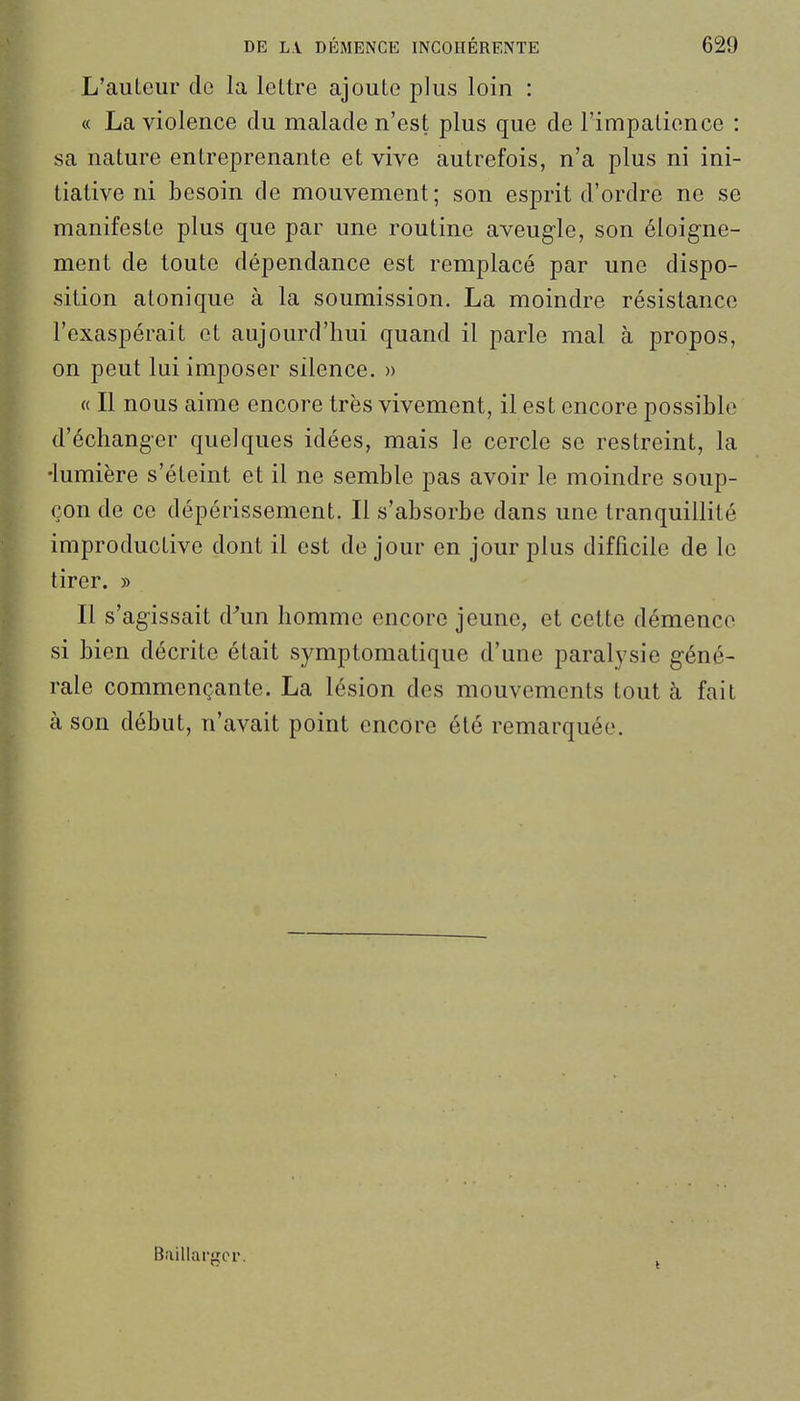 L'auLeiir de la lettre ajoute plus loin : « La violence du malade n'est plus que de l'impatience : sa nature entreprenante et vive autrefois, n'a plus ni ini- tiative ni besoin de mouvement; son esprit d'ordre ne se manifeste plus que par une routine aveugle, son éloig-ne- ment de toute dépendance est remplacé par une dispo- sition atonique à la soumission. La moindre résistance l'exaspérait et aujourd'hui quand il parle mal à propos, on peut lui imposer silence. » « Il nous aime encore très vivement, il est encore possible d'échanger quelques idées, mais le cercle se restreint, la •lumière s'éteint et il ne semble pas avoir le moindre soup- çon de ce dépérissement. Il s'absorbe dans une tranquillité improductive dont il est de jour en jour plus difficile de le tirer. » Il s'agissait d^un homme encore jeune, et cette démence si bien décrite était symptomatique d'une paralysie géné- rale commençante. La lésion des mouvements tout h fait à son début, n'avait point encore été remarquée. Baillargcr.