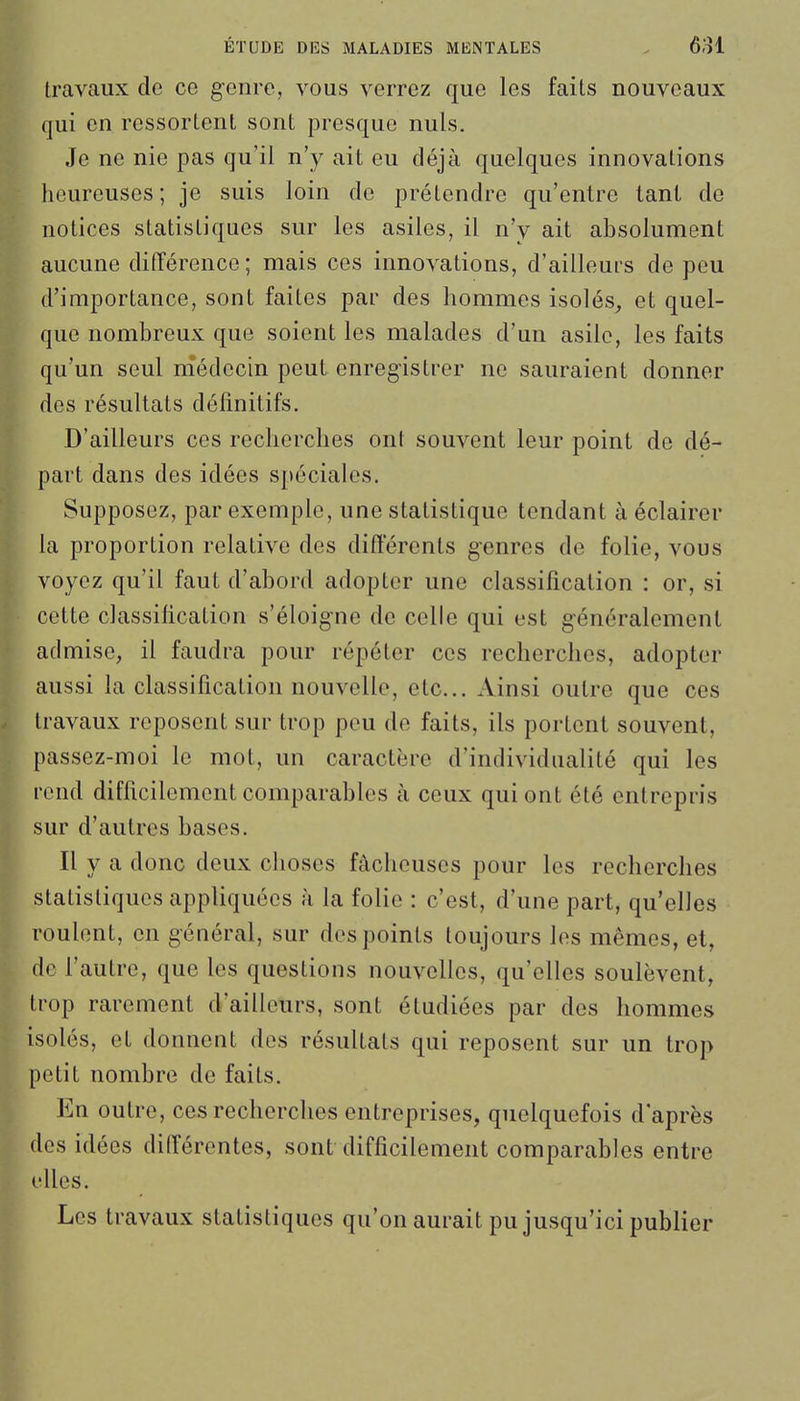 travaux de ce genre, vous verrez que les faits nouveaux qui en ressortent sont presque nuls. Je ne nie pas qu'il n'y ait eu déjà quelques innovations heureuses ; je suis loin de prétendre qu'entre tant de notices statistiques sur les asiles, il n'y ait absolument aucune différence; mais ces innovations, d'ailleurs de peu d'importance, sont faites par des hommes isolés, et quel- que nombreux que soient les malades d'un asile, les faits qu'un seul médecin peut enregistrer ne sauraient donner des résultats définitifs. D'ailleurs ces recherches ont souvent leur point de dé- part dans des idées spéciales. Supposez, par exemple, une statistique tendant à éclairer la proportion relative des différents genres de folie, vous voyez qu'il faut d'abord adopter une classification : or, si cette classification s'éloigne de celle qui est généralement admise, il faudra pour répéter ces recherches, adopter aussi la classification nouvelle, etc.. Ainsi outre que ces travaux reposent sur trop peu de faits, ils portent souvent, passez-moi le mot, un caractère d'individualité qui les rend difficilement comparables à ceux qui ont été entrepris sur d'autres bases. Il y a donc deux choses fâcheuses pour les recherches statistiques appliquées à la folie : c'est, d'une part, qu'elles roulent, en général, sur des points toujours les mêmes, et, 'e l'autre, que les questions nouvelles, qu'elles soulèvent, rop rarement d'ailleurs, sont étudiées par des hommes olés, et donnent des résultats qui reposent sur un trop etit nombre de faits. En outre, ces recherches entreprises, quelquefois d'après es idées différentes, sont difficilement comparables entre dles. Les travaux statistiques qu'on aurait pu jusqu'ici publier