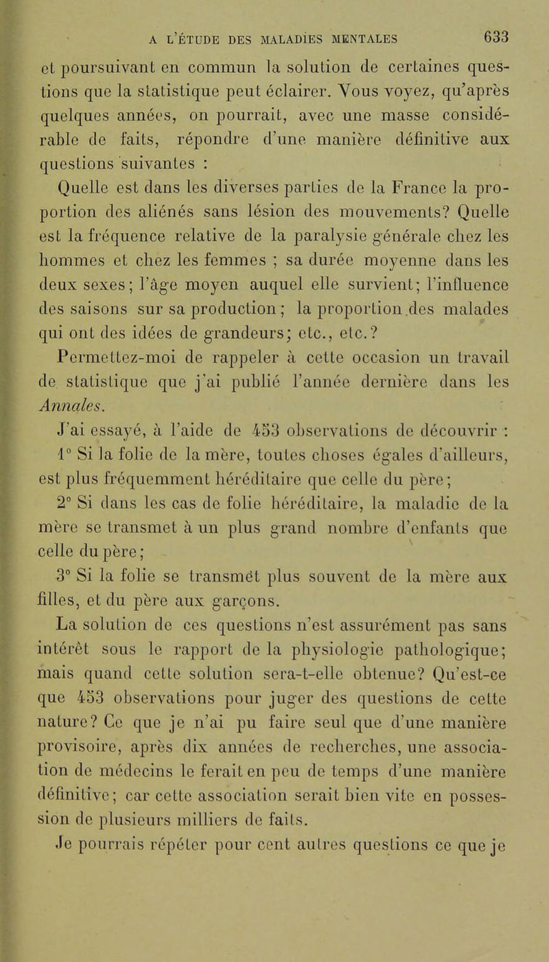 cl 230ursuivant en commun la solution de certaines ques- tions que la statistique peut éclairer. Vous voyez, qu'après quelques années, on pourrait, avec une masse considé- rable de faits, répondre d'une manière définitive aux questions suivantes : Quelle est dans les diverses parties de la France la pro- portion des aliénés sans lésion des mouvements? Quelle est la fréquence relative de la paralysie générale chez les hommes et chez les femmes ; sa durée moyenne dans les deux sexes; l'âge moyen auquel elle survient; l'influence des saisons sur sa production ; la proportion .des malades qui ont des idées de grandeurs; etc., etc.? Permettez-moi de rappeler à cette occasion un travail de statistique que j'ai publié l'année dernière dans les Annales. J'ai essayé, à l'aide de 453 observations de découvrir : r Si la folie de la mère, toutes choses égales d'ailleurs, est plus fréquemment héréditaire que celle du père ; 2° Si clans les cas de folie héréditaire, la maladie de la mère se transmet à un plus grand nombre d'enfants que celle du père ; 3° Si la folie se transmët plus souvent de la mère aux filles, et du père aux garçons. La solution de ces questions n'est assurément pas sans intérêt sous le rapport de la physiologie pathologique; mais quand cette solution sera-t-elle obtenue? Qu'est-ce que 453 observations pour juger des questions de cette nature? Ce que je n'ai pu faire seul que d'une manière provisoire, après dix années de recherches, une associa- tion de médecins le ferait en peu de temps d'une manière définitive; car cette association serait bien vite en posses- sion de plusieurs milliers de faits. Je pourrais répéter pour cent aulres questions ce que je