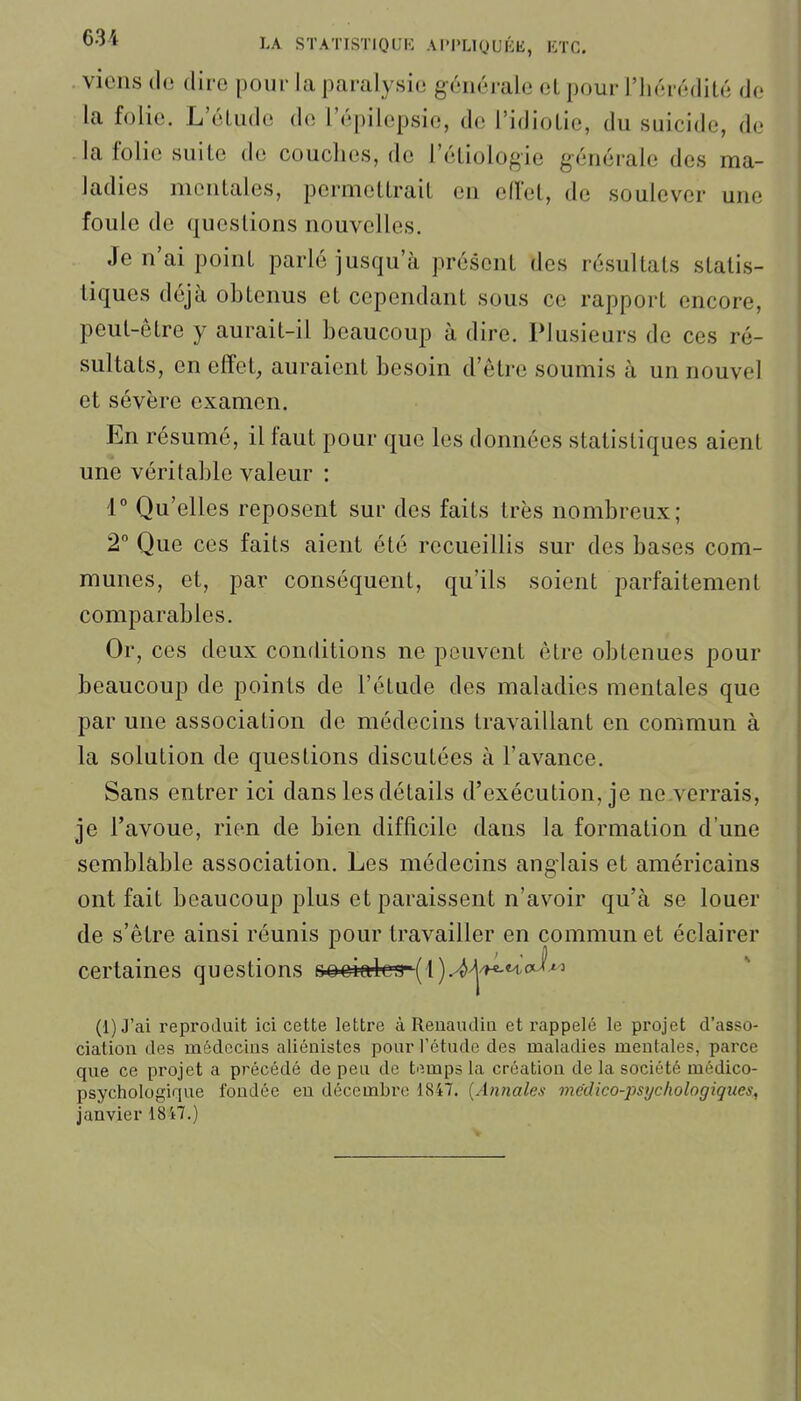 I.A STATISTIQUH AI'l'LlQUIiE, liTC. . viens de dire pour la paralysie générale et pour l'hérédité de la folie. L'éUide de l'épilepsie, de l'idiotie, du suicide, de la folie suite de couches, de l'étiologie générale des ma- ladies moniales, permetlrail en eiïet, de soulever une foule de questions nouvelles. Je n'ai point parlé jusqu'à présent des résultats statis- tiques déjà obtenus et cependant sous ce rapport encore, peut-être y aurait-il beaucoup à dire. Plusieurs de ces ré- sultats, en effet, auraient besoin d'être soumis à un nouvel et sévère examen. En résumé, il faut pour que les données statistiques aient une véritable valeur : 1° Qu'elles reposent sur des faits très nombreux; 2 Que ces faits aient été recueillis sur des bases com- munes, et, par conséquent, qu'ils soient parfaitement comparables. Or, ces deux conditions ne peuvent être obtenues pour beaucoup de points de l'étude des maladies mentales que par une association de médecins travaillant en commun à la solution de questions discutées à l'avance. Sans entrer ici dans les détails d'exécution, je ne.verrais, je l'avoue, rien de bien difficile dans la formation d'une semblable association. Les médecins anglais et américains ont fait beaucoup plus et paraissent n'avoir qu'à se louer de s'être ainsi réunis pour travailler en commun et éclairer certaines questions oo^ialcn- ( 1 ).^^/h-m-'cJ^ (1) J'ai reproduit ici cette lettre à Reuaudiu et rappelé le projet d'asso- ciation des médecins aliénistcs pour l'étude des maladies mentales, parce que ce projet a précédé de peu de tiîmps la création de la société médico- psychologique fondée en décembre 1847. {Annales médico-psychologiques, janvier 1847.)