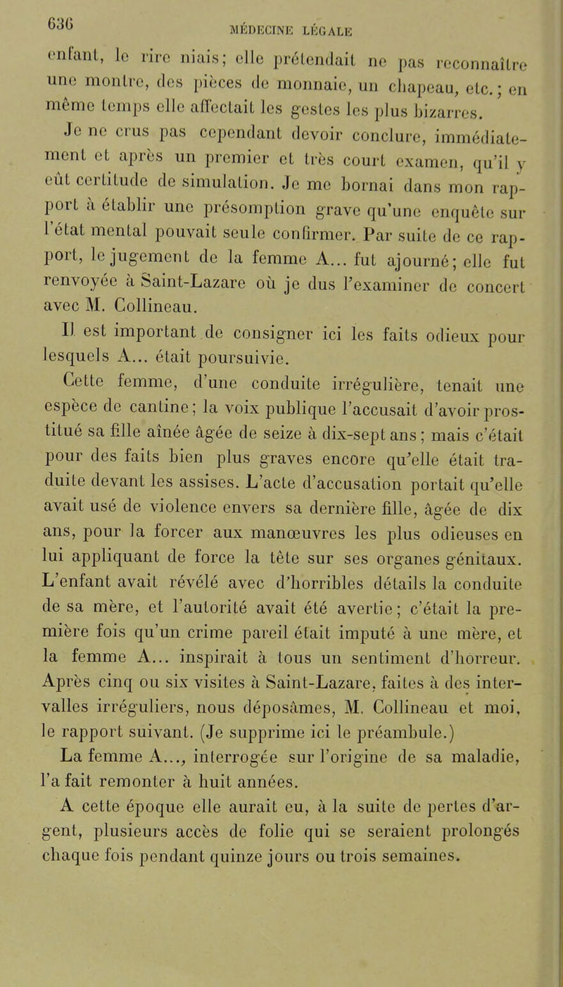 onfaiil, le rire niais; elle prétendait ne pas reconnaîLro une montre, des pièces de monnaie, un chapeau, etc. ; en même temps elle affeclait les gestes les plus bizarres. Je ne crus pas cependant devoir conclure, immédiate- ment et après un premier et très court examen, qu'il y eût certitude de simulation. Je me bornai dans mon rap- port à établir une présomption grave qu'une enquête sur l'état mental pouvait seule confirmer. Par suite de ce rap- port, le jugement do la femme A... fut ajourné; elle fut renvoyée à Saint-Lazare où je dus l'examiner de concert avec M. Collineau. Il est important de consigner ici les faits odieux pour lesquels A... était poursuivie. Cette femme, d'une conduite irrégulière, tenait une espèce de cantine; la voix publique l'accusait d'avoir pros- titué sa fille aînée âgée de seize à dix-sept ans ; mais c'était pour des faits bien plus graves encore qu'elle était tra- duite devant les assises. L'acte d'accusation portait qu'elle avait usé de violence envers sa dernière fille, âgée de dix ans, pour la forcer aux manœuvres les plus odieuses en lui appliquant de force la tête sur ses organes génitaux. L'enfant avait révélé avec d'horribles détails la conduite de sa mère, et l'autorité avait été avertie; c'était la pre- mière fois qu'un crime pareil était imputé à une mère, et la femme A... inspirait à tous un sentiment d'horreur. Après cinq ou six visites à Saint-Lazare, faites à des inter- valles irréguliers, nous déposâmes, M, Collineau et moi, le rapport suivant. (Je supprime ici le préambule.) La femme A..., interrogée sur l'origine de sa maladie, l'a fait remonter à huit années. A cette époque elle aurait eu, à la suite de pertes d'ar- gent, plusieurs accès de folie qui se seraient prolongés chaque fois pendant quinze jours ou trois semaines.