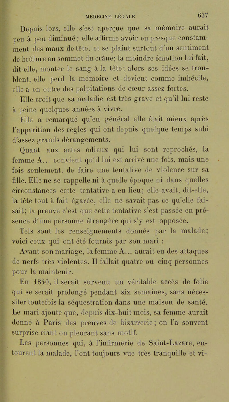 Depuis lors, elle s'est aperçue que sa mémoire aurait peu à peu diminué ; elle affirme avoir eu presque constam- ment des maux de tête, et se plaint surtout d'un sentiment de brûlure au sommet du crâne; la moindre émotion lui fait, dit-elle, monter le sang à la tête; alors ses idées se trou- blent, elle perd la mémoire et devient comme imbécile, elle a en outre des palpitations de cœur assez fortes. Elle croit que sa maladie est très grave et qu'il lui reste à peine quelques années à vivre. Elle a remarqué qu'en général elle était mieux après Fapparition des règles qui ont depuis quelque temps subi d'assez grands dérangements. Quant aux actes odieux qui lui sont reprochés, la femme A... convient qu'il lui est arrivé une fois, mais une • fois seulement, de faire une tentative de violence sur sa fille. Elle ne se rappelle ni à quelle époque ni dans quelles circonstances cette tentative a eu lieu; elle avait, dit-elle, la tête tout à fait égarée, elle ne savait pas ce qu'elle fai- sait; la preuve c'est que cette tentative s'est passée en pré- sence d'une personne étrangère qui s'y est opposée. Tels sont les renseignements donnés par la malade; voici ceux qui ont été fournis par son mari : Avant son mariage, la femme A... aurait eu des attaques de nerfs très violentes. Il fallait quatre ou cinq personnes pour la maintenir. En 1840, il serait survenu un véritable accès de folie qui se serait prolongé pendant six semaines, sans néces- siter toutefois la séquestration dans une maison de santé. Le mari ajoute que, depuis dix-huit mois, sa femme aurait donné à Paris des preuves de bizarrerie ; on l'a souvent surprise riant ou pleurant sans motif. Les personnes qui, à l'infirmerie de Saint-Lazare, en- tourent la malade, l'ont toujours vue très tranquille et vi-