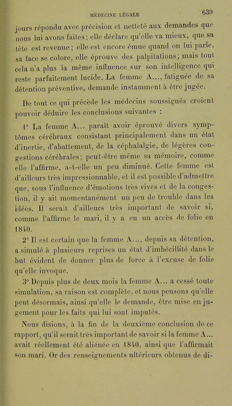 jours répondu avec précision et nettelé aux demandes que nous lui avons faites; elle déclare qu'elle va mieux, que sa tète est revenue ; elle est encore émue quand on lui parle, sa face se colore, elle éprouve des palpitations; mais tout cela n'a plus la même influence sur son intelligence qui reste parfaitement lucide. La femme A..., fatiguée de sa détention préventive, demande instamment à être jugée. De tout ce qui précède les médecins soussignés croient pouvoir déduire les conclusions suivantes : r La femme A... parait avoir éprouvé divers symp- tômes cérébraux consistant principalement dans un état d'inertie, d'abattement, de la céphalalgie, de légères con- gestions cérébrales; peut-être même sa mémoire, comme elle l'affirme, a-t-elle un peu diminué. Cette femme est d'ailleurs très impressionnable, et il est possible d'admettre que, sous l'influence d'émotions très vives et de la conges- tion, il y ait momentanément un peu de trouble dans les idées. Il serait d'ailleurs très important de savoir si, comme l'affirme le mari, il y a eu un accès de folie en 1840. 2° Il est certain que la femme A..., depuis sa détention, a simulé à plusieurs reprises un état d'imbécillité dans le but évident de donner plus de force à l'excuse de folie qu'elle invoque. 3° Depuis plus de deux mois la femme A... a cessé toute simulation, sa raison est complète, et nous pensons qu'elle peut désormais, ainsi qu'elle le demande, être mise en ju- gement pour les faits qui lui sont imputés. Nous disions, à la fin de la deuxième conclusion de ce rapport, qu'il serait très important de savoir si la femme A... avait réellement été aliénée en 1840, ainsi que l'affirmait son mari. Or des renseignements ultérieurs obtenus de di-