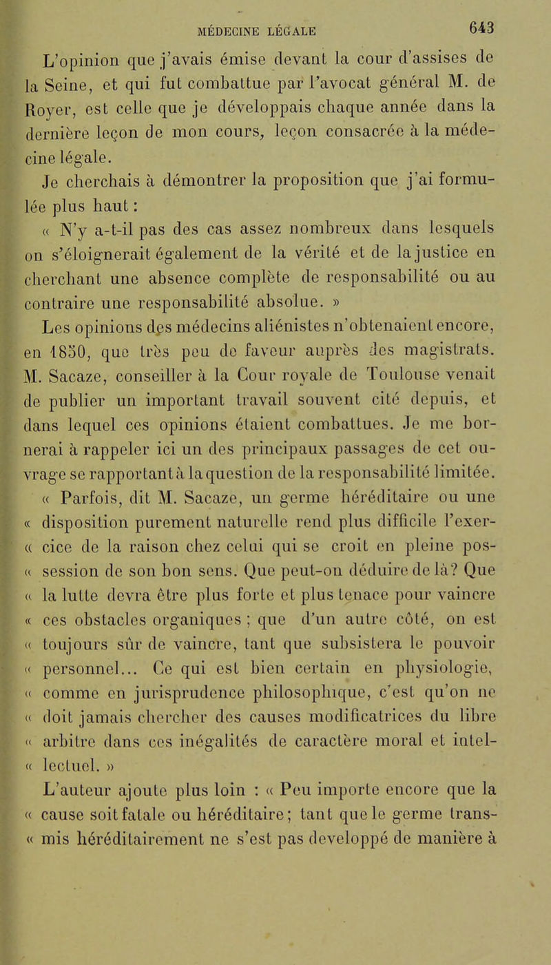 L'opinion que j'avais émise devant la cour d'assises de la Seine, et qui fut combattue par l'avocat général M. de Royer, est celle que je développais chaque année dans la dernière leçon de mon cours, leçon consacrée à la méde- cine légale. Je cherchais à démontrer la proposition que j'ai formu- lée plus haut : « N'y a-t-il pas des cas assez nombreux dans lesquels on s'éloignerait également de la vérité et de la justice en cherchant une absence complète de responsabilité ou au contraire une responsabilité absolue. » Les opinions dj^s médecins aliénistes n'obtenaient encore, en 4850, que très pou do faveur auprès des magistrats. M. Sacaze, conseiller à la Cour royale de Toulouse venait de publier un important travail souvent cité depuis, et dans lequel ces opinions étaient combattues. Je me bor- nerai à rappeler ici un des principaux passages de cet ou- vrage se rapportant à la question de la responsabilité limitée. « Parfois, dit M. Sacaze, un germe héréditaire ou une « disposition purement naturelle rend plus difficile l'exer- « cice de la raison chez celai qui se croit en pleine pos- « session de son bon sens. Que peut-on déduire de là? Que u la lutte devra être plus forte et plus tenace pour vaincre « ces obstacles organiques ; que d'un autre côté, on est « toujours sûr de vaincre, tant que subsistera le pouvoir '< personnel... Ce qui est bien certain en physiologie, « comme en jurisprudence philosophique, c'est qu'on ne « doit jamais chercher des causes modificatrices du libre « arbitre dans ces inégalités de caractère moral et intel- « lectuel. » L'auteur ajoute plus loin : « Peu importe encore que la « cause soit fatale ou héréditaire ; tant que le germe Irans- « mis héréditairement ne s'est pas développé de manière à