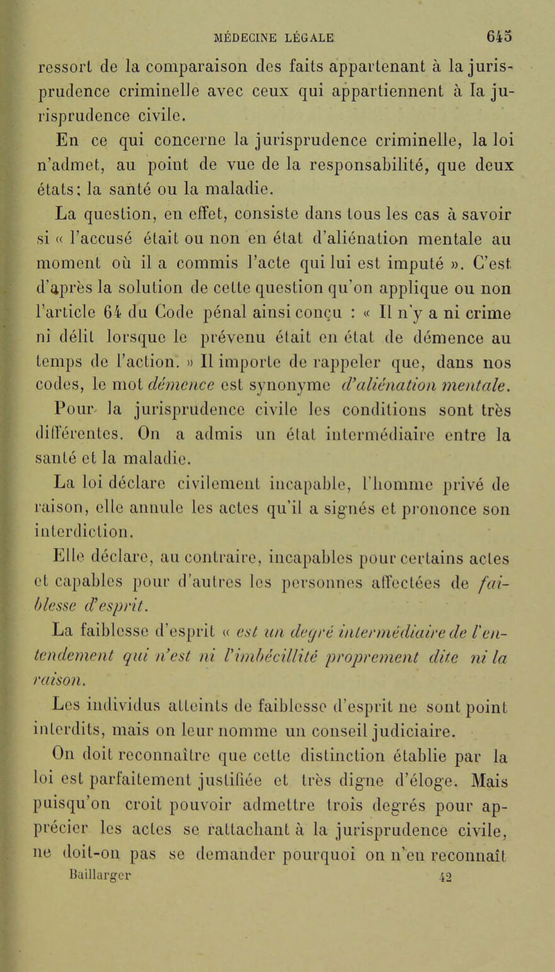 ressort de la comparaison des faits appartenant à la juris- prudence criminelle avec ceux qui appartiennent à la ju- risprudence civile. En ce qui concerne la jurisprudence criminelle, la loi n'admet, au point de vue de la responsabilité, que deux états: la santé ou la maladie. La question, en effet, consiste dans tous les cas à savoir si « l'accusé était ou non en état d'aliénation mentale au moment où il a commis l'acte qui lui est imputé ». C'est d'après la solution de cette question qu'on applique ou non l'arlicle 64 du Code pénal ainsi conçu : « Il n'y a ni crime ni délit lorsque le prévenu était en état de démence au temps de l'action. » Il importe de rappeler que, dans nos codes, le mot démence est synonyme d'aliénation mentale. Pour- la jurisprudence civile les conditions sont très différentes. On a admis un état intermédiaire entre la santé et la maladie. La loi déclare civilement incapable, l'homme privé de raison, elle annule les actes qu'il a signés et prononce son interdiction. Elle déclare, au contraire, incapables pour certains actes et capables pour d'autres les personnes affectées de fai- blesse d'esprit. La faiblesse d'esprit « est un degré intermédiaire de Ten- tendement qui n'est ni l'imbécillité proprement dite ni la raison. Les individus atteints de faiblesse d'esprit ne sont point interdits, mais on leur nomme un conseil judiciaire. On doit reconnaître que cette distinction établie par la loi est parfaitement justifiée et très digne d'éloge. Mais puisqu'on croit pouvoir admettre trois degrés pour ap- précier les actes se rattachant à la jurisprudence civile, ne doit-on pas se demander pourquoi on n'eu reconnaît Buillargcr 42