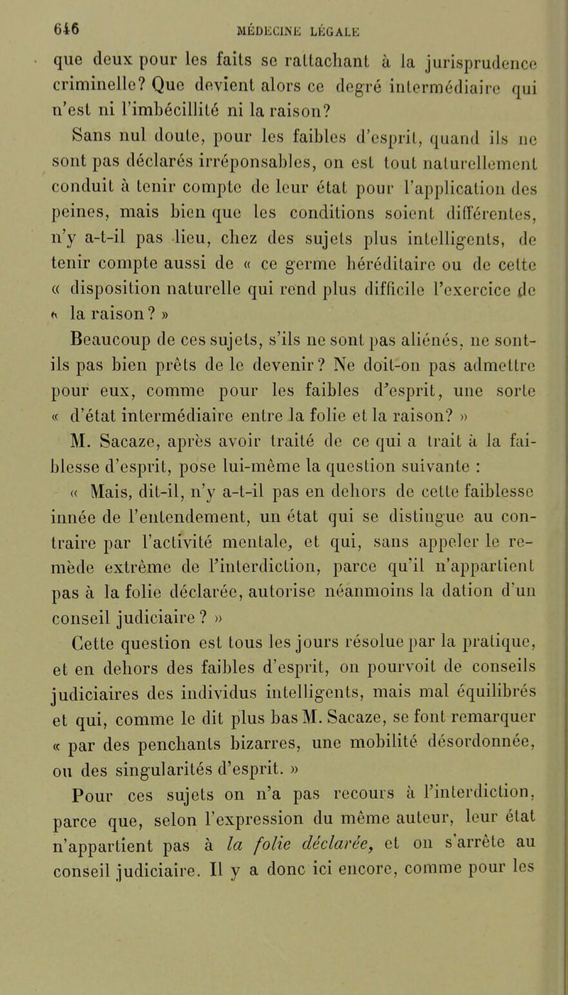 que deux pour les faits se rattachant à la jurisprudence criminelle? Que devient alors ce degré intermédiaire qui n'est ni l'imbécillité ni la raison? Sans nul doute, pour les faibles d'esprit, quand ils ne sont pas déclarés irréponsables, on est tout naturellement conduit à tenir compte de leur état pour l'application des peines, mais bien que les conditions soient différentes, n'y a-t-il pas lieu, chez des sujets plus intelligents, de tenir compte aussi de « ce germe héréditaire ou de cette {( disposition naturelle qui rend plus difficile l'exercice de *v la raison ? » Beaucoup de ces sujets, s'ils ne sont pas aliénés, ne sont- ils pas bien prêts de le devenir? Ne doit-on pas admettre pour eux, comme pour les faibles d^esprit, une sorte « d'état intermédiaire entre la folie et la raison? » M. Sacaze, après avoir traité de ce qui a trait à la fai- blesse d'esprit, pose lui-même la question suivante : « Mais, dit-il, n'y a-t-il pas en dehors de cette faiblesse innée de l'entendement, un état qui se distingue au con- traire par l'activité mentale, et qui, sans appeler le re- mède extrême de l'interdiction, parce qu'il n'appartient pas à la folie déclarée, autorise néanmoins la dation d'un conseil judiciaire ? » Cette question est tous les jours résolue par la pratique, et en dehors des faibles d'esprit, on pourvoit de conseils judiciaires des individus intelligents, mais mal équilibrés et qui, comme le dit plus bas M. Sacaze, se font remarquer « par des penchants bizarres, une mobilité désordonnée, ou des singularités d'esprit. » Pour ces sujets on n'a pas recours à l'interdiction, parce que, selon l'expression du même auteur, leur état n'appartient pas à la folie déclarée, et on s'arrête au conseil judiciaire. H y a donc ici encore, comme pour les