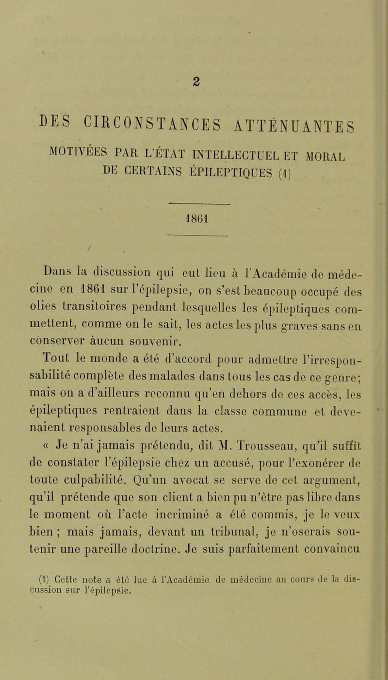 2 DES CIRCONSTANCES ATTÉNUANTES MOTIVÉES PAR L'ÉTAT INTELLECTUEL ET MORAL DE CERTAINS ÉPILEPTIQUES (I) 1861 Dans la discussion qui eut lieu à l'Acaclémie de méde- cine en 1861 sur l'épilepsie, on s'est beaucoup occupé des olies transitoires pendant lesquelles les épileptiqucs com- mettent, comme on le sait, les actes les plus g-raves sans en conserver aucun souvenir. Tout le monde a été d'accord pour admettre l'irrespon- sabilité complète des malades dans tous les cas de ce genre; mais on a d'ailleurs reconnu qu'en dehors de ces accès, les épileptiqucs rentraient dans la classe commune et deve- naient responsables de leurs actes. « Je n'ai jamais prétendu, dit M. Trousseau, qu'il suffit de constater l'épilepsie chez un accusé, pour l'exonérer de toute culpabilité. Qu'un avocat se serve de cet argument, qu'il prétende que son client a bien pu n'être pas libre dans le moment où l'acte incriminé a été commis, je le veux bien ; mais jamais, devant un tribunal, je n'oserais sou- tenir une pareille doctrine. Je suis parfaitement convaincu (1) Cette note a été lue à l'Académie de luédeciue au cours de la dis- cussion sur l'épilepsie.