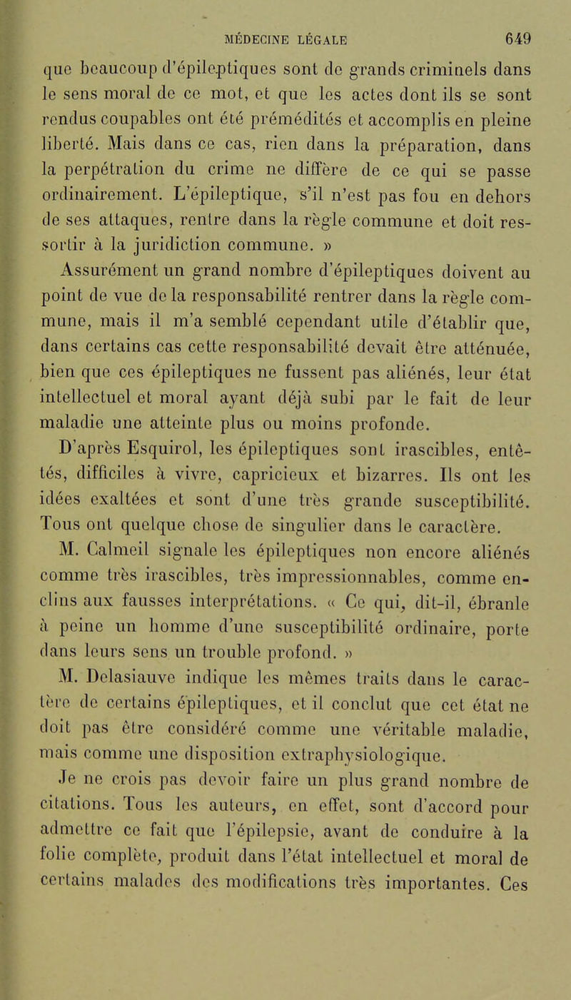 que beaucoup d'épilcptiques sont de grands criminels dans le sens moral de ce mot, et que les actes dont ils se sont rendus coupables ont été prémédités et accomplis en pleine liberté. Mais dans ce cas, rien dans la préparation, dans la perpétration du crime ne diffère de ce qui se passe ordinairement. L'épileptique, s'il n'est pas fou en dehors de ses attaques, rentre dans la règle commune et doit res- sortir à la juridiction commune. » Assurément un grand nombre d'épileptiques doivent au point de vue de la responsabilité rentrer dans la règle com- mune, mais il m'a semblé cependant utile d'établir que, dans certains cas cette responsabilité devait être atténuée, bien que ces épileptiques ne fussent pas aliénés, leur état intellectuel et moral ayant déjà subi par le fait de leur maladie une atteinte plus ou moins profonde. D'après Esquirol, les épileptiques sont irascibles, entê- tés, difficiles à vivre, capricieux et bizarres. Ils ont les idées exaltées et sont d'une très grande susceptibilité. Tous ont quelque chose de singulier dans le caractère. M. Calmeil signale les épileptiques non encore aliénés comme très irascibles, très impressionnables, comme en- clins aux fausses interprétations. « Ce qui, dit-il, ébranle à peine un homme d'une susceptibilité ordinaire, porte clans leurs sens un trouble profond. » M. Delasiauve indique les mêmes traits dans le carac- tère de certains épileptiques, et il conclut que cet état ne doit pas être considéré comme une véritable maladie, mais comme une disposition extraphysiologique. Je ne crois pas devoir faire un plus grand nombre de citations. Tous les auteurs, en effet, sont d'accord pour admettre ce fait que l'épilepsie, avant de conduire à la folie complète, produit dans l'état intellectuel et moral de certains malados des modifications très importantes. Ces