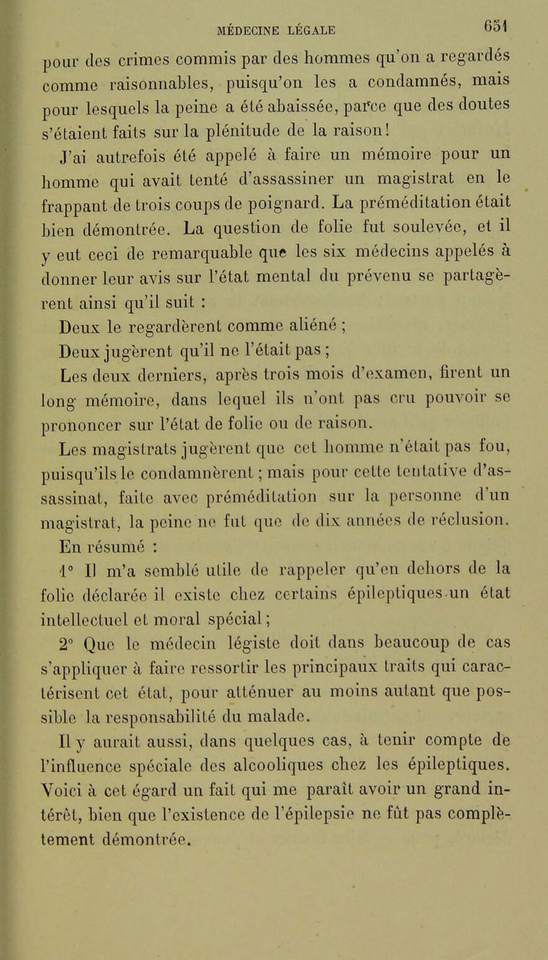 pour des crimes commis par des hommes qu'on a regardés comme raisonnables, puisqu'on les a condamnés, mais pour lesquels la peine a été abaissée, parce que des doutes s'étaient faits sur la plénitude de la raison! J'ai autrefois été appelé à faire un mémoire pour un homme qui avait tenté d'assassiner un magistrat en le frappant de trois coups de poignard. La préméditation était bien démontrée. La question de folie fut soulevée, et il y eut ceci de remarquable que les six médecins appelés à donner leur avis sur l'état mental du prévenu se partagè- rent ainsi qu'il suit : Deux le regardèrent comme aliéné ; Deux jugèrent qu'il ne l'était pas ; Les deux derniers, après trois mois d'examen, firent un long mémoire, dans lequel ils n'ont pas cru pouvoir se prononcer sur l'état de folie ou de raison. Les magistrats jugèrent que cet homme n'était pas fou, puisqu'ils le condamnèrent ; mais pour cette tentative d'as- sassinat, faite avec préméditation sur la personne d'un magistrat, la peine ne fut que de dix années de réclusion. En résumé : 1 Il m'a semblé utile de rappeler qu'en dehors de la folie déclarée il existe chez certains épileptiques un état intellectuel et moral spécial; 2° Que le médecin légiste doit dans beaucoup de cas s'appliquer à faire ressortir les principaux traits qui carac- térisent cet état, pour atténuer au moins autant que pos- sible la responsabilité du malade. Il y aurait aussi, dans quelques cas, à tenir compte de l'influence spéciale des alcooliques chez les épileptiques. Voici à cet égard un fait qui me paraît avoir un grand in- térêt, bien que l'existence de l'épilepsie ne fût pas complè- tement démontrée.