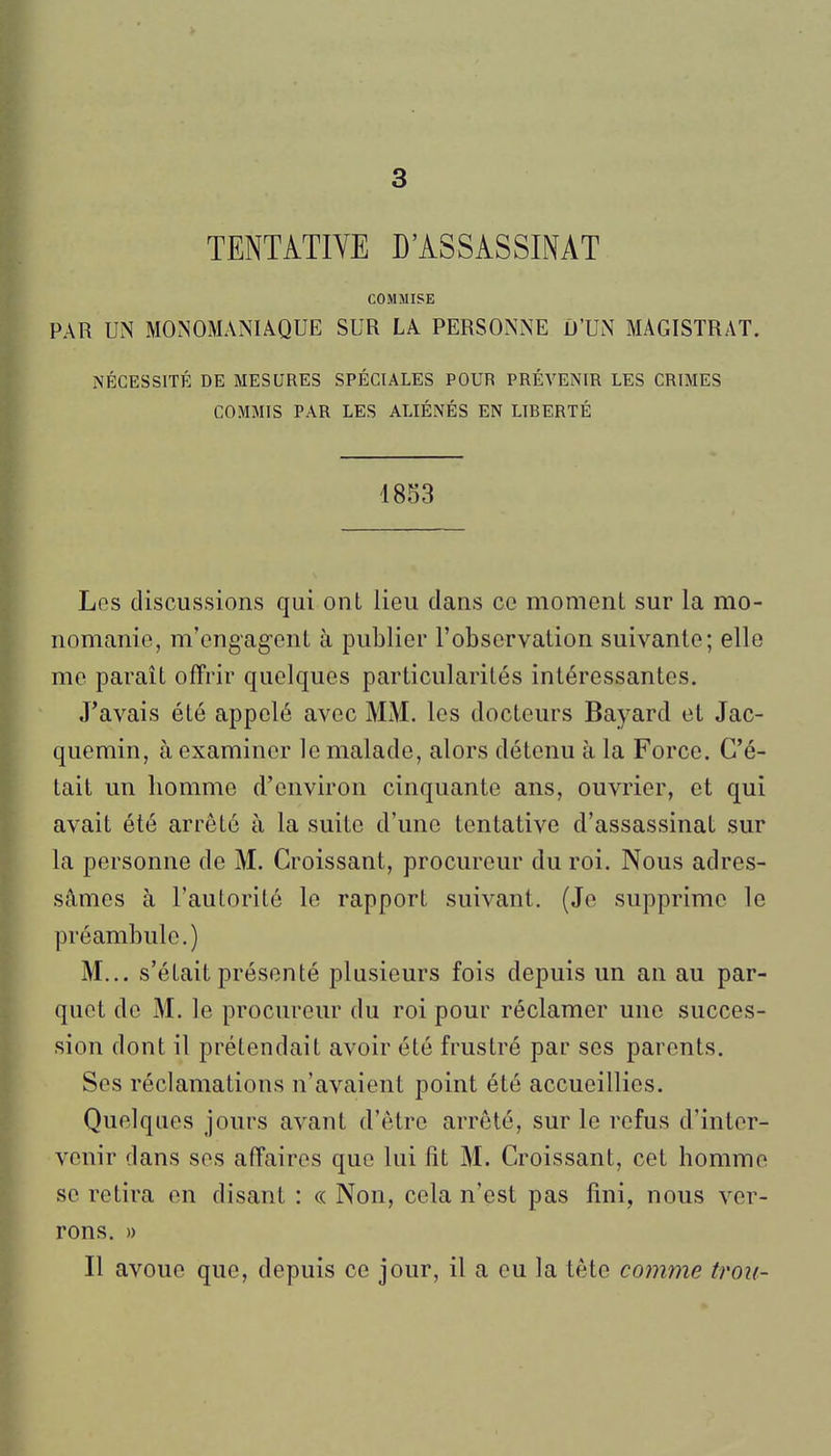 3 TENTATIVE D'ASSASSINAT COMMISE PAR UN MONOMANIàQUE SUR LA PERSONNE D'UN MAGISTRAT. NÉCESSITÉ DE MESURES SPÉCIALES POUR PRÉVENIR LES CRIMES COMMIS PAR LES ALIÉNÉS EN LIBERTÉ 1853 Los discussions qui ont lieu dans ce moment sur la mo- nomanie, m'engagent à publier l'observation suivante; elle me paraît offrir quelques particularités intéressantes. J'avais été appelé avec MM. les docteurs Bayard et Jac- quemin, à examiner le malade, alors détenu à la Force. C'é- tait un homme d'environ cinquante ans, ouvrier, et qui avait été arrêté à la suite d'une tentative d'assassinat sur la personne de M. Croissant, procureur du roi. Nous adres- sâmes à l'autorité le rapport suivant. (Je supprime le préambule.) M... s'était présenté plusieurs fois depuis un an au par- quet de M. le procureur du roi pour réclamer une succes- sion dont il prétendait avoir été frustré par ses parents. Ses réclamations n'avaient point été accueillies. Quelques jours avant d'être arrêté, sur le refus d'inter- venir dans ses affaires que lui fit M. Croissant, cet homme se retira en disant : « Non, cela n'est pas fini, nous ver- rons. » Il avoue que, depuis ce jour, il a eu la tête comme trou-