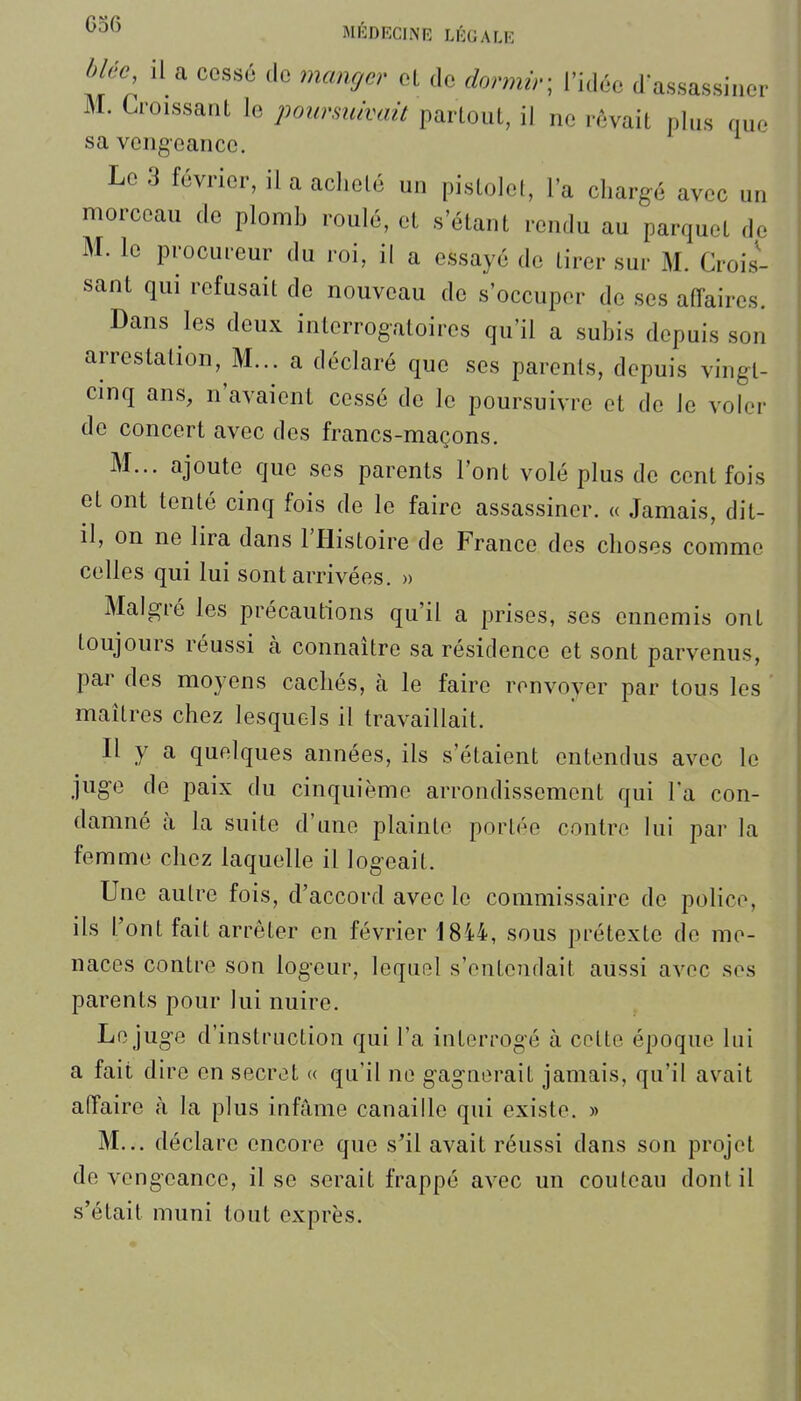 blée, il a cessé de manger el do dormir-, l'idée d'assassiner M. Croissant le poursuivait partout, il ne rêvait plus nue sa vengeance. Le 3 février, il a acheté un pistolel, l'a chargé avec un morceau de plomh roulé, et «'étant rendu au parquet de M. le procureur du roi, il a essayé de tirer sur M. Crois- sant qui refusait de nouveau de s'occuper de ses affaires. Dans les deux interrogatoires qu'il a suhis depuis son arrestation. M... a déclaré que ses parents, depuis vingt- cinq ans, n'avaient cessé de le poursuivre et de le voler de concert avec des francs-maçons. M... ajoute que ses parents l'ont volé plus de cent fois et ont tenté cinq fois de le faire assassiner. « Jamais, dit- il, on ne lira dans l'Histoire de France des choses comme celles qui lui sont arrivées. » Malgré les précautions qu'il a prises, ses ennemis ont toujours réussi cà connaître sa résidence et sont parvenus, par des moyens cachés, à le faire renvoyer par tous les maîtres chez lesquels il travaillait. Il y a quelques années, ils s'étaient entendus avec le juge de paix du cinquième arrondissement qui l'a con- damné à la suite d'une plainte portée contre lui par la femme chez laquelle il logeait. Une autre fois, d'accord avec le commissaire de police, ils l'ont fait arrêter en février 1844, sous prétexte de me- naces contre son logeur, lequel s'entendait aussi avec ses parents pour lui nuire. Le juge d'instruction qui l'a interrogé à cette époque lui a fait dire en secret « qu'il ne gagnerait jamais, qu'il avait affaire à la plus infâme canaille qui existe. » M... déclare encore que s'il avait réussi dans son projet de vengeance, il se serait frappé avec un couteau dont il s'était muni tout exprès.