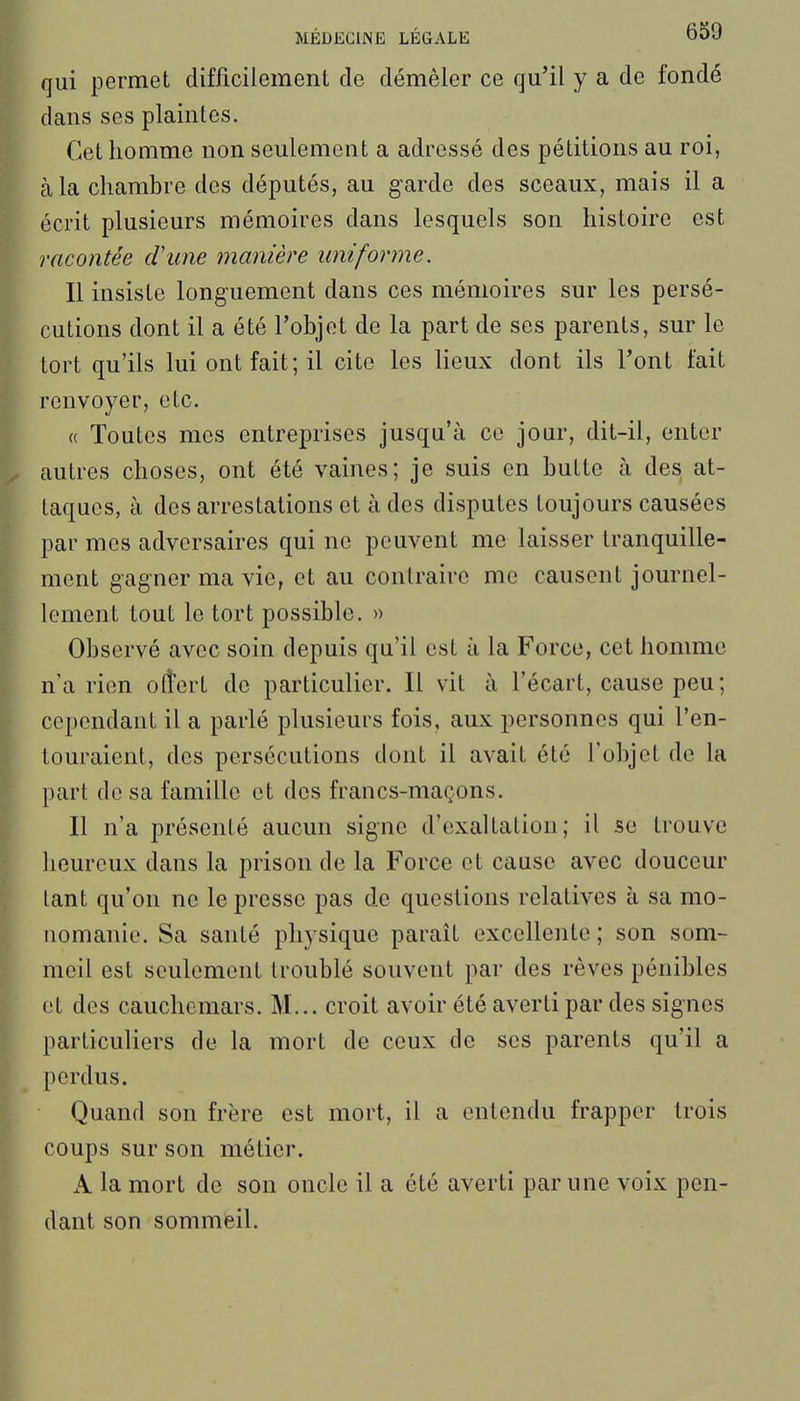 qui permet difficilement de démêler ce qu'il y a de fondé dans ses plaintes. Cet homme non seulement a adressé des pétitions au roi, à la chambre des députés, au garde des sceaux, mais il a écrit plusieurs mémoires dans lesquels son histoire est racontée d\me manière uniforme. Il insiste longuement dans ces mémoires sur les persé- cutions dont il a été l'objet de la part de ses parents, sur le tort qu'ils lui ont fait ; il cite les lieux dont ils l'ont fait renvoyer, etc. « Toutes mes entreprises jusqu'à ce jour, dit-il, enter autres choses, ont été vaines; je suis en butte à des at- taques, à des arrestations et à des disputes toujours causées par mes adversaires qui ne peuvent me laisser tranquille- ment gagner ma vie, et au contraire me causent journel- lement tout le tort possible. » Observé avec soin depuis qu'il est à la Force, cet homme n'a rien olîert de particulier. Il vit à l'écart, cause peu ; cependant il a parlé plusieurs fois, aux personnes qui l'en- touraient, des persécutions dont il avait été l'objet de la part de sa famille et dos francs-maçons. Il n'a présenté aucun signe d'exaltation; il se trouve heureux dans la prison de la Force et cause avec douceur tant qu'on ne le presse pas de questions relatives à sa mo- uomanie. Sa santé physique parait excellente ; son som- meil est seulement troublé souvent par des rêves pénibles et des cauchemars. M... croit avoir été averti par des signes particuliers de la mort de ceux de ses parents qu'il a perdus. Quand son frère est mort, il a entendu frapper trois coups sur son métier. A la mort de son oncle il a été averti par une voix pen- dant son sommeil.