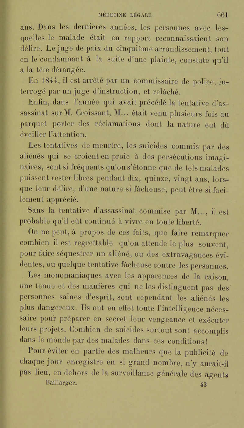 ans. Dans les dernières années, les personnes avec les- qnellos le malade était en rapport reconnaissaient son délire. Le juge de paix du cinquième arrondissement, tout en le condamnant à la suite d'une plainte, constate qu'il a la tête dérangée. En 18i4, il est arrêté par un commissaire de police, in- terrogé par un juge d'instruction, et relâché. Enfin, dans l'année qui avait précédé la tentative d'as- sassinat sur M. Croissant, M... était venu plusieurs fois au parquet porter des réclamations dont la nature eut dû éveiller l'attention. Les tentatives de meurtre, les suicides commis par des aliénés qui se croient en proie à des persécutions imagi- naires, sont si fréquents qu'on s'étonne que do tels malades puissent rester libres pendant dix, quinze, vingt ans, lors- que leur délire, d'une nature si fâcheuse, peut être si faci- lement apprécié. Sans la tentative d'assassinat commise par M..., il est probable qu'il eût continué à vivre en toute liberté. On ne peut, à propos de ces faits, que faire remarquer combien il est regrettable qu'on attende le plus souvent, pour faire séquestrer un aliéné, ou des extravagances évi- dentes, ou quelque tentative fâcheuse contre les personnes. Les monomaniaques avec les apparences de la raison, une tenue et des manières qui ne les distinguent pas des personnes saines d'esprit, sont cependant les aliénés les plus dangereux. Ils ont en effet toute l'intelligence néces- saire pour préparer en secret leur vengeance et exécuter leurs projets. Combien de suicides surtout sont accomplis dans le monde par des malades dans ces conditions! Pour éviter en partie des malheurs que la publicité de chaque jour enregistre en si grand nombre, n'y aurait-il pas lieu, en dehors de la surveillance générale des agent» Baillarger. 43