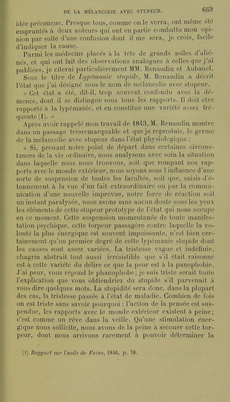 idée préconçue. Presque tous, comme on le verra, ont même été empruntés à deux auteurs qui ont en partie combattu mon opi- nion par suite d'une confusion dont il me sera, je crois, facile d'indiquer la cause. Parmi les médecins placés à la léte de grands asiles d'alié- nés, et qui ont fait des observations analogues à celles que j'ai publiées, je citerai particulièrement MM. Renaudin et Aubanel. Sous le titre de Lypémanie stupide, M. Renaudin a décrit l'état que j'ai désigné sous le nom de mélancolie avec stupeur. « Cet état a été, dit-il, trop souvent confondu avec la dé- mence, dont il se distingue sous tous les rapports. Il doit être rapporté à la lypémanie, et en constitue une variété assez fré- quente (1). » Après avoir rappelé mon travail de 1843, M. Renaudin montre dans un passage trèsremarquable et que je reproduis, le germe de la mélancolie avec stupeur dans l'état physiologique : « Si, prenant notre point de départ dans certaines circons- tances de la vie ordinaire, nous analysons avec soin la situation dans laquelle nous nous trouvons, soit que rompant nos rap- ports avec le monde extérieur, nous soyons sous 1 intluence d'une sorte de suspension de toutes les facultés, suit que, saisis d'é- tonnement à la vue d'un fait extraordinaire ou par la commu- nication d'une nouvelle imprévue, notre force de réaction soit un instant paralysée, nous avons sans aucun doute sous les yeux les éléments de cette stupeur prototype de l'état qui nous occupe en ce moment. Cette suspension momentanée de toute manifes- tation psychique, cette torpeur passagère contre laquelle la vo- lonté la plus énergique est souvent impuissante, n'est bien cer- tainement qu'un premier degré de cette lypémanie stupide dont les causes sont assez variées. La tristesse vague et indéfinie, chagrin abstrait tout aussi irrésistible que s'il était raisonné est à cette variété du délire ce que la peur est à la panophobic. J'ai peur, vous répond le phanophobe; je suis triste serait toute l'explication que vous obtiendriez du stupide s'il parvenait à vous dire quelques mots. La stupidité sera donc, dans la plupart des cas, la tristesse passée à l'état de maladie. Combien de fois on est triste sans savoir pourquoi : l'action de la pensée est sus- pendue, les rapports avec le monde extérieur existent à peine; c'est comme un rêve dans la veille. Qu'une stimulation éner- gique nous sollicite, nous avons de la peine à secouer cette tor- peur, dont nous arrivons rarement à pouvoir déterminer la ' (1) Rapport sur l'asile de Fai?7S, 1846, p. 8.