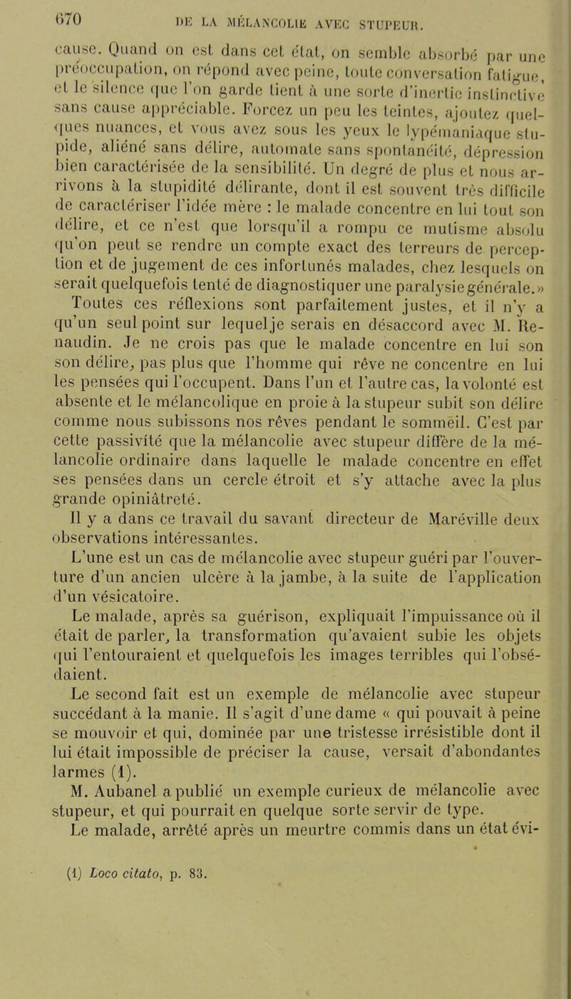 cause. Quand on est dans cet clat, on semble absorbé par une prcocciipalion, on répond avec peine, toute conversation fatigue, et le silence (pic l'on garde tient à une sorte d'inertie instinfaivè sans cause appréciable. Forcez un peu les teintes, ajoute/, (piel- ques nuances, et vous avez sous les yeux le lypénianiaque stu- pide, aliéné sans délire, automate sans spontanéité, dépression bien caractérisée de la sensibilité. Un degré de plus et nous ar- rivons h la stupidité délirante, dont il est souvent très difficile de caractériser l'idée mère : le malade concentre en lui tout son délire, et ce n'est que lorsqu'il a rompu ce mutisme absolu qu'on peut se rendre un compte exact des terreurs de percep- tion et de jugement de ces infortunés malades, chez lesquels on serait quelquefois tenté de diagnostiquer une paralysie générale.» Toutes ces réflexions sont parfaitement justes, et il n'y a qu'un seul point sur lequelje serais en désaccord avec M. Re- naudin. Je ne crois pas que le malade concentre en lui son son délire^ pas plus que l'homme qui rêve ne concentre en lui les pensées qui l'occupent. Dans l'un et l'autre cas, la volonté est absente et le mélancolique en proie à la stupeur subit son délire comme nous subissons nos rêves pendant le sommeil. C'est par cette passivité que la mélancolie avec stupeur ditTère de la mé- lancolie ordinaire dans laquelle le malade concentre en eff'et ses pensées dans un cercle étroit et s'y attache avec la plus grande opiniâtreté. Il y a dans ce travail du savant directeur de Maréville deux observations intéressantes. L'une est un cas de mélancolie avec stupeur guéri par l'ouver- ture d'un ancien ulcère à la jambe, à la suite de l'application d'un vésicatoire. Le malade, après sa guérison, expliquait l'impuissance où il était de parler^ la transformation qu'avaient subie les objets (jui l'entouraient et quelquefois les images terribles qui l'obsé- daient. Le second fait est un exemple de mélancolie avec stupeur succédant à la manie. Il s'agit d'une dame « qui pouvait à peine se mouvoir et qui, dominée par une tristesse irrésistible dont il lui était impossible de préciser la cause, versait d'abondantes larmes (1). M. Aubanel apublié un exemple curieux de mélancolie avec stupeur, et qui pourrait en quelque sorte servir de type. Le malade, arrêté après un meurtre commis dans un état évi- (1) Loco citato, p. 83.