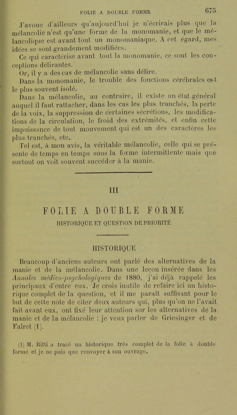 J'avoue d'ailleurs qu'aujourd'hui je n'écrirais plus que la mélancolie n'est qu'une forme de la monomanie, et que le mé- lancolique est avant tout un monomaniaque. A cet égard, mes idées se sont grandement modifiées. Ce qui caractérise avant tout la monomanie, ce sont les con- ceptions délirantes. Or, il y a des cas de mélancolie sans délire. Dans la monomanie, le trouble des fonctions cérébrales est le plus souvent isolé. Dans la mélancolie, au contraire, il existe un élat général auquel il faut rattacher, dans les cas les plus tranchés, la perte de la voix, la suppression de certaines sécrétions, les modifica- tions de la circulation, le froid des extrémités, et enfin cette impuissance de tout mouvement qui est un des caractères les plus tranchés, etc. Tel est, à mon avis, la véritable mélancolie, celle qui se pré- sente de temps en temps sous la forme intermittente mais que surtout on voit souvent succéder à la manie. 111 FOLIE A DOUBLE FORME HISTORIQUE ET QUESTION DE PRIORITÉ HISTORIQUE Beaucoup d'anciens auteurs ont parlé des alternatives de la manie et de la mélancolie. Dans une leçon insérée dans les Annales médico-psychologif/iœs de 1880, j'ai déjà rappelé les principaux d'entre eux. Je crois inutile de refaire ici un histo- rique complet de la question, et il me paraît suffisant pour le but de cette note de citer deux auteurs qui, plus qu'on ne l'avait fait avant eux, ont fixé leur attention sur les alternatives de la manie et de la mélancoUe : je veux parler de Griesinger et de Falret (1). (1) M. Ritti a tracé un historique très complet de la folie ù double forme et je ne puis que renvoyer à son ouvrage.