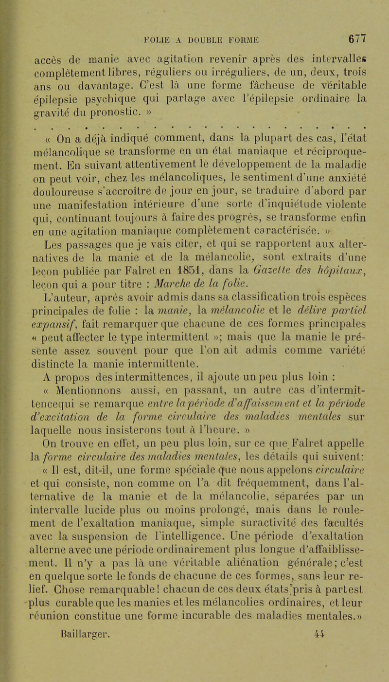 accès de manie avec agitation revenir après des intervalles complètement libres, réguliers ou irrégaliers, de un, deux, trois ans ou davantage. C'est là une forme fâcheuse de véritable épilepsie psychique qui partage avec l'épilepsie ordinaire la gravité du pronostic. » « On a déjà indiqué comment, dans la plupart des cas, l'état mélancohque se transforme en un état maniaque et réciproque- ment. En suivant attentivement le développement de la maladie on peut voir, chez les mélancoliques, le sentiment d'une anxiété douloureuse s'accroître de jour en jour, se traduire d'abord par une manifestation intérieure d'une sorte d'inquiétude violente qui, continuant toujours à faire des progrès, se transforme enfin en une agitation maniaque complètement caractérisée. » Les passages que je vais citer, et qui se rapportent aux alter- natives de la manie et de la mélancolie, sont extraits d'une leçon publiée par Falret en 1851, dans la Gazette des hôpitaux, leçon qui a pour titre : Marche de la folie. L'auteur, après avoir admis dans sa classification trois espèces principales de folie : la manie, la mélancolie et le délire partiel expansif, fait remarquer que chacune de ces formes principales « peutatTecter le type intermittent »; mais que la manie le pré- sente assez souvent pour que l'on ait admis comme variété distincte la manie intermittente. A propos des intermittences, il ajoute un peu plus loin : « Mentionnons aussi, en passant, un autre cas d'intermit- tencequi se remarque entre la période d'affaissement et la période d'excitation de la forme circulaire des maladies mentales sur laquelle nous insisterons tout à l'heure. » On trouve en effet, un peu plus loin, sur ce que Faire! appelle la forme circulaire des maladies mentales, les détails qui suivent: « 11 est, dit-il, une forme spéciale que nous appelons circulaire et qui consiste, non comme on Ta dit fréquemment, dans l'al- ternative de la manie et de la mélancolie, séparées par un intervalle lucide plus ou moins prolongé, mais dans le roule- ment de l'exaltation maniaque, simple suractivité des facultés avec la suspension de l'intelligence. Une période d'exaltation alterne avec une période ordinairement plus longue d'affaiblisse- ment. Il n'y a pas là une véritable aliénation générale ; c'est en quelque sorte le fonds de chacune de ces formes, sans leur re- lief. Chose remarquable! chacun de ces deux états'pris à partest plus curable que les manies et les mélancolies ordinaires, et leur réunion constitue une forme incurable des maladies mentales.» Baillarger. 44